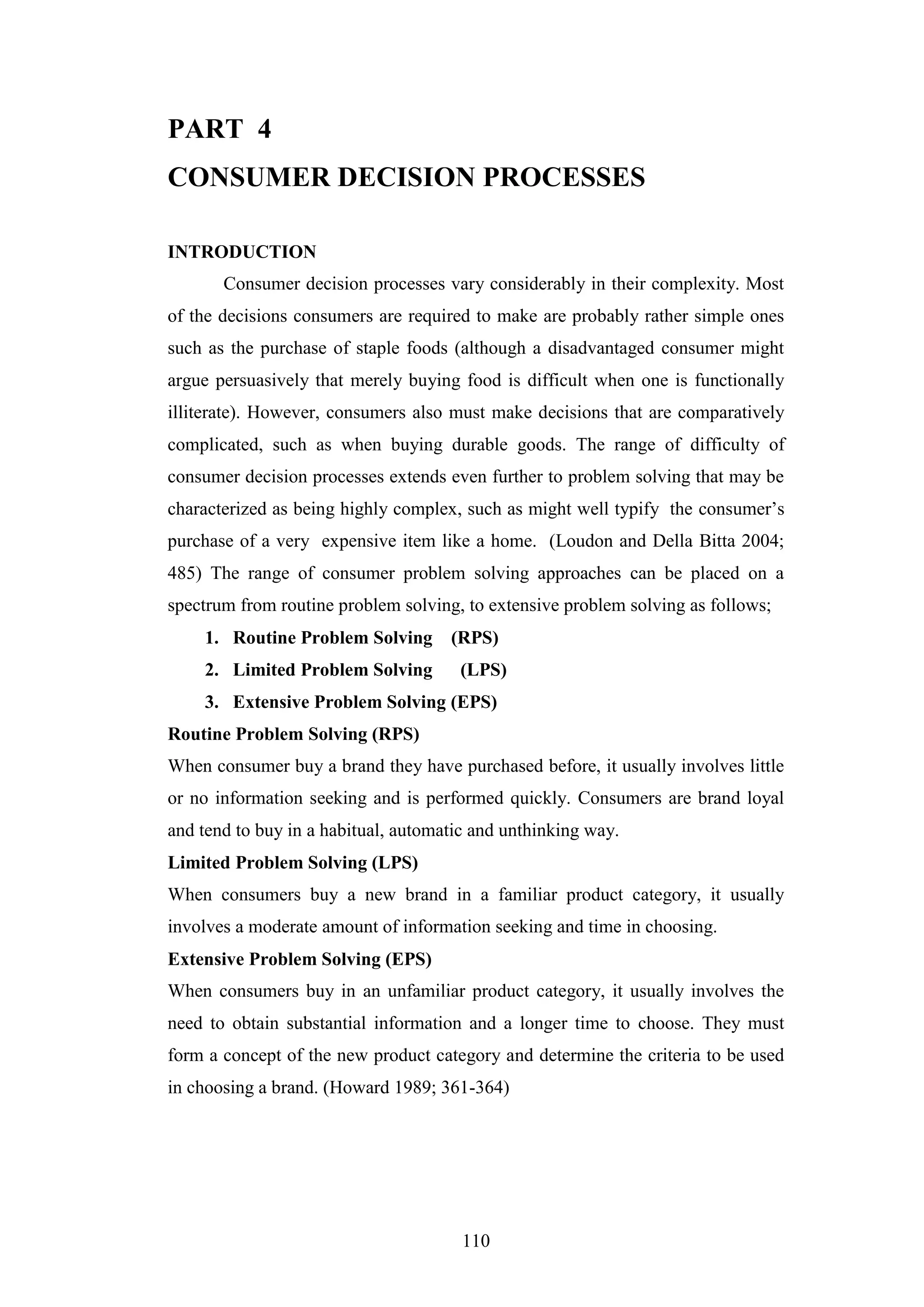 110
PART 4
CONSUMER DECISION PROCESSES
INTRODUCTION
Consumer decision processes vary considerably in their complexity. Most
of the decisions consumers are required to make are probably rather simple ones
such as the purchase of staple foods (although a disadvantaged consumer might
argue persuasively that merely buying food is difficult when one is functionally
illiterate). However, consumers also must make decisions that are comparatively
complicated, such as when buying durable goods. The range of difficulty of
consumer decision processes extends even further to problem solving that may be
characterized as being highly complex, such as might well typify the consumer’s
purchase of a very expensive item like a home. (Loudon and Della Bitta 2004;
485) The range of consumer problem solving approaches can be placed on a
spectrum from routine problem solving, to extensive problem solving as follows;
1. Routine Problem Solving (RPS)
2. Limited Problem Solving (LPS)
3. Extensive Problem Solving (EPS)
Routine Problem Solving (RPS)
When consumer buy a brand they have purchased before, it usually involves little
or no information seeking and is performed quickly. Consumers are brand loyal
and tend to buy in a habitual, automatic and unthinking way.
Limited Problem Solving (LPS)
When consumers buy a new brand in a familiar product category, it usually
involves a moderate amount of information seeking and time in choosing.
Extensive Problem Solving (EPS)
When consumers buy in an unfamiliar product category, it usually involves the
need to obtain substantial information and a longer time to choose. They must
form a concept of the new product category and determine the criteria to be used
in choosing a brand. (Howard 1989; 361-364)
 