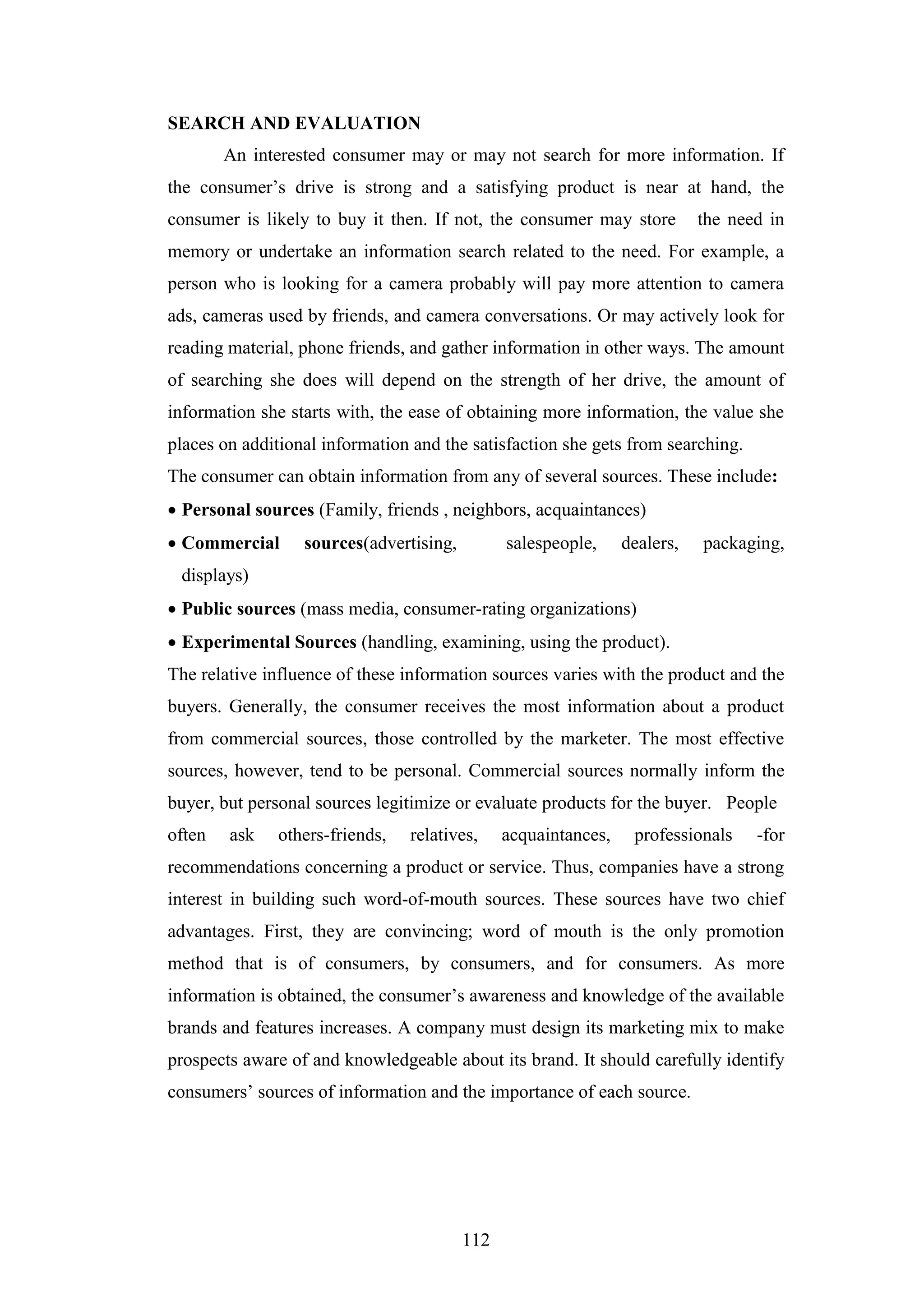 112
SEARCH AND EVALUATION
An interested consumer may or may not search for more information. If
the consumer’s drive is strong and a satisfying product is near at hand, the
consumer is likely to buy it then. If not, the consumer may store the need in
memory or undertake an information search related to the need. For example, a
person who is looking for a camera probably will pay more attention to camera
ads, cameras used by friends, and camera conversations. Or may actively look for
reading material, phone friends, and gather information in other ways. The amount
of searching she does will depend on the strength of her drive, the amount of
information she starts with, the ease of obtaining more information, the value she
places on additional information and the satisfaction she gets from searching.
The consumer can obtain information from any of several sources. These include:
 Personal sources (Family, friends , neighbors, acquaintances)
 Commercial sources(advertising, salespeople, dealers, packaging,
displays)
 Public sources (mass media, consumer-rating organizations)
 Experimental Sources (handling, examining, using the product).
The relative influence of these information sources varies with the product and the
buyers. Generally, the consumer receives the most information about a product
from commercial sources, those controlled by the marketer. The most effective
sources, however, tend to be personal. Commercial sources normally inform the
buyer, but personal sources legitimize or evaluate products for the buyer. People
often ask others-friends, relatives, acquaintances, professionals -for
recommendations concerning a product or service. Thus, companies have a strong
interest in building such word-of-mouth sources. These sources have two chief
advantages. First, they are convincing; word of mouth is the only promotion
method that is of consumers, by consumers, and for consumers. As more
information is obtained, the consumer’s awareness and knowledge of the available
brands and features increases. A company must design its marketing mix to make
prospects aware of and knowledgeable about its brand. It should carefully identify
consumers’ sources of information and the importance of each source.
 