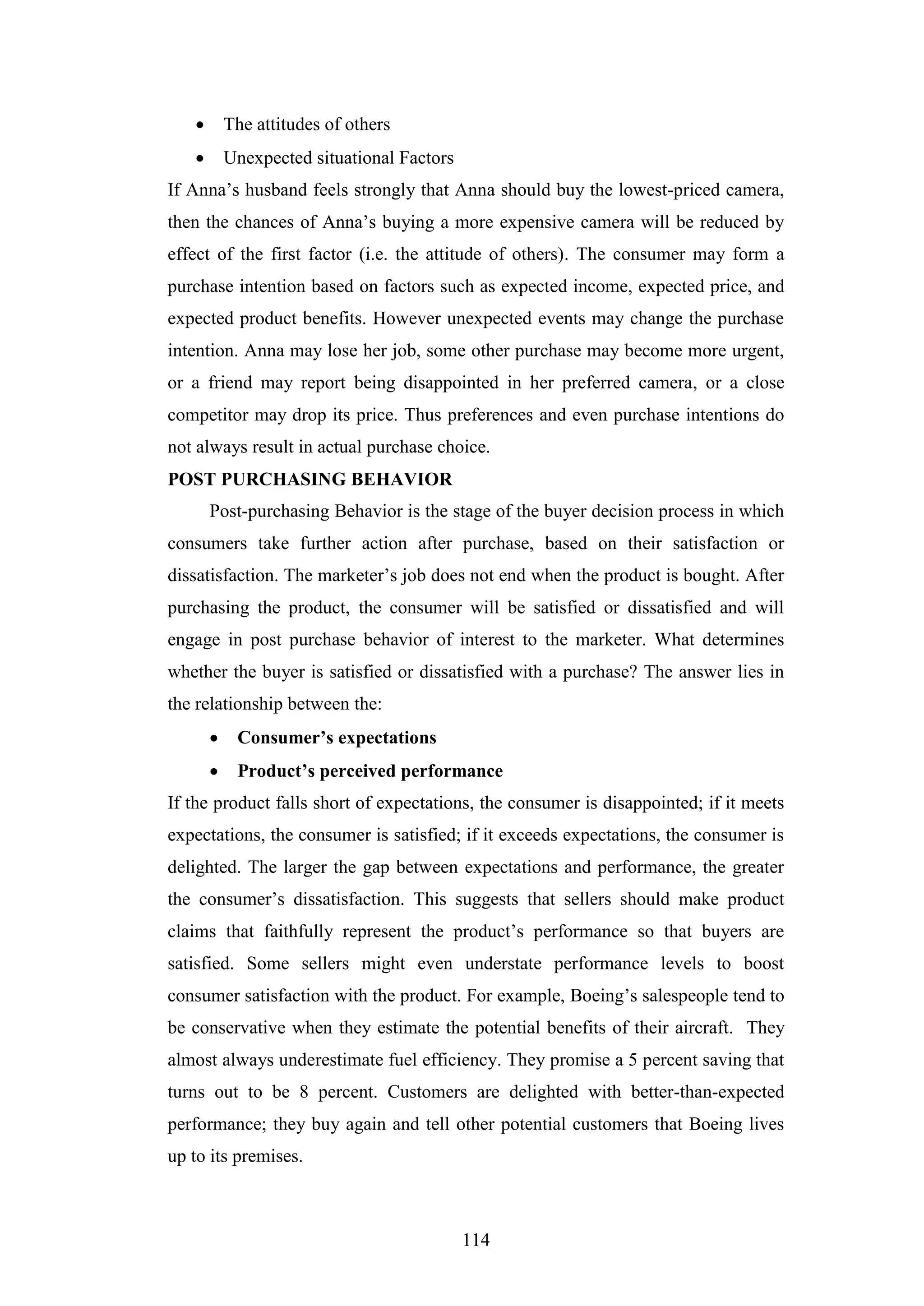 114
 The attitudes of others
 Unexpected situational Factors
If Anna’s husband feels strongly that Anna should buy the lowest-priced camera,
then the chances of Anna’s buying a more expensive camera will be reduced by
effect of the first factor (i.e. the attitude of others). The consumer may form a
purchase intention based on factors such as expected income, expected price, and
expected product benefits. However unexpected events may change the purchase
intention. Anna may lose her job, some other purchase may become more urgent,
or a friend may report being disappointed in her preferred camera, or a close
competitor may drop its price. Thus preferences and even purchase intentions do
not always result in actual purchase choice.
POST PURCHASING BEHAVIOR
Post-purchasing Behavior is the stage of the buyer decision process in which
consumers take further action after purchase, based on their satisfaction or
dissatisfaction. The marketer’s job does not end when the product is bought. After
purchasing the product, the consumer will be satisfied or dissatisfied and will
engage in post purchase behavior of interest to the marketer. What determines
whether the buyer is satisfied or dissatisfied with a purchase? The answer lies in
the relationship between the:
 Consumer’s expectations
 Product’s perceived performance
If the product falls short of expectations, the consumer is disappointed; if it meets
expectations, the consumer is satisfied; if it exceeds expectations, the consumer is
delighted. The larger the gap between expectations and performance, the greater
the consumer’s dissatisfaction. This suggests that sellers should make product
claims that faithfully represent the product’s performance so that buyers are
satisfied. Some sellers might even understate performance levels to boost
consumer satisfaction with the product. For example, Boeing’s salespeople tend to
be conservative when they estimate the potential benefits of their aircraft. They
almost always underestimate fuel efficiency. They promise a 5 percent saving that
turns out to be 8 percent. Customers are delighted with better-than-expected
performance; they buy again and tell other potential customers that Boeing lives
up to its premises.
 