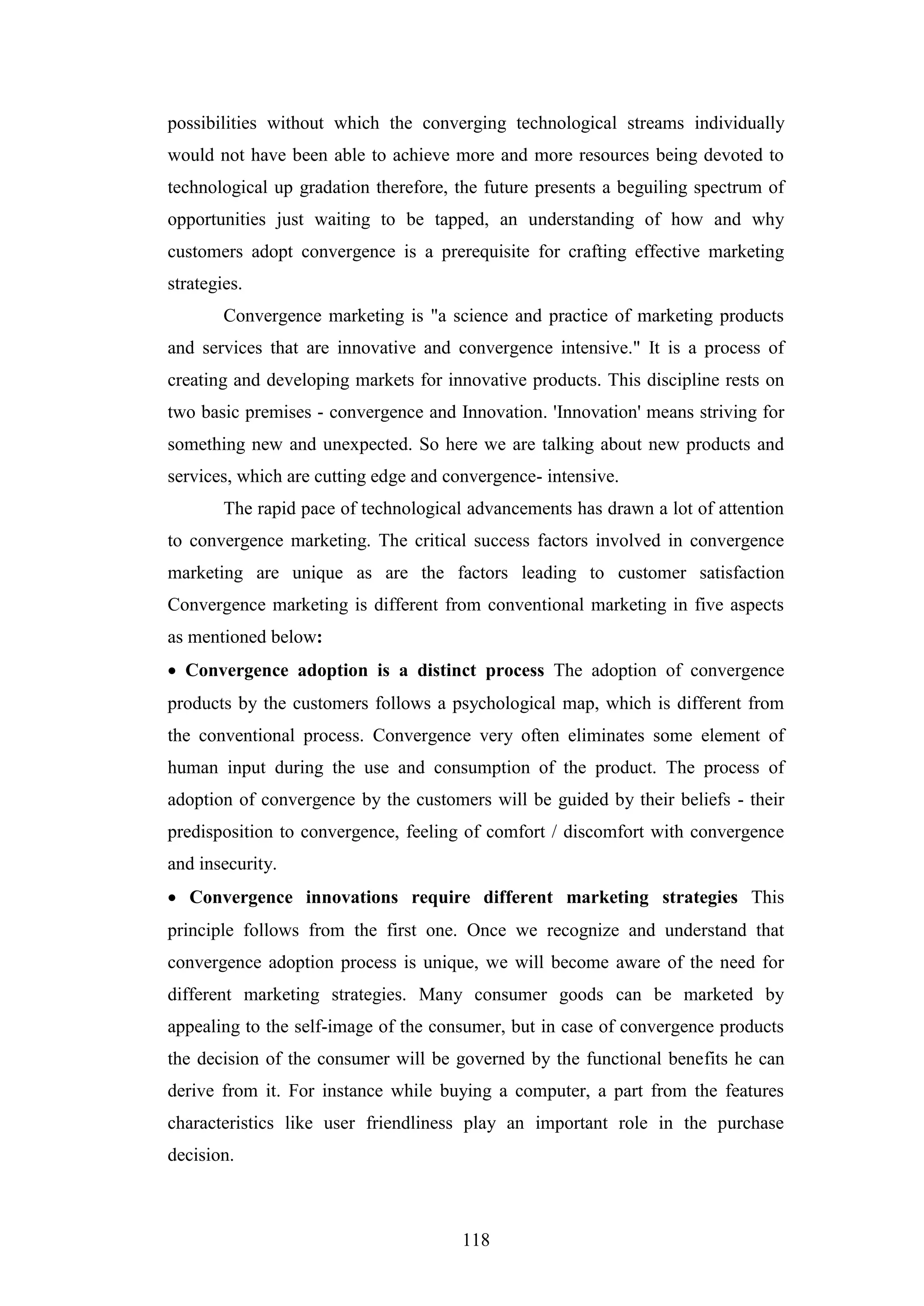 118
possibilities without which the converging technological streams individually
would not have been able to achieve more and more resources being devoted to
technological up gradation therefore, the future presents a beguiling spectrum of
opportunities just waiting to be tapped, an understanding of how and why
customers adopt convergence is a prerequisite for crafting effective marketing
strategies.
Convergence marketing is "a science and practice of marketing products
and services that are innovative and convergence intensive." It is a process of
creating and developing markets for innovative products. This discipline rests on
two basic premises - convergence and Innovation. 'Innovation' means striving for
something new and unexpected. So here we are talking about new products and
services, which are cutting edge and convergence- intensive.
The rapid pace of technological advancements has drawn a lot of attention
to convergence marketing. The critical success factors involved in convergence
marketing are unique as are the factors leading to customer satisfaction
Convergence marketing is different from conventional marketing in five aspects
as mentioned below:
 Convergence adoption is a distinct process The adoption of convergence
products by the customers follows a psychological map, which is different from
the conventional process. Convergence very often eliminates some element of
human input during the use and consumption of the product. The process of
adoption of convergence by the customers will be guided by their beliefs - their
predisposition to convergence, feeling of comfort / discomfort with convergence
and insecurity.
 Convergence innovations require different marketing strategies This
principle follows from the first one. Once we recognize and understand that
convergence adoption process is unique, we will become aware of the need for
different marketing strategies. Many consumer goods can be marketed by
appealing to the self-image of the consumer, but in case of convergence products
the decision of the consumer will be governed by the functional benefits he can
derive from it. For instance while buying a computer, a part from the features
characteristics like user friendliness play an important role in the purchase
decision.
 