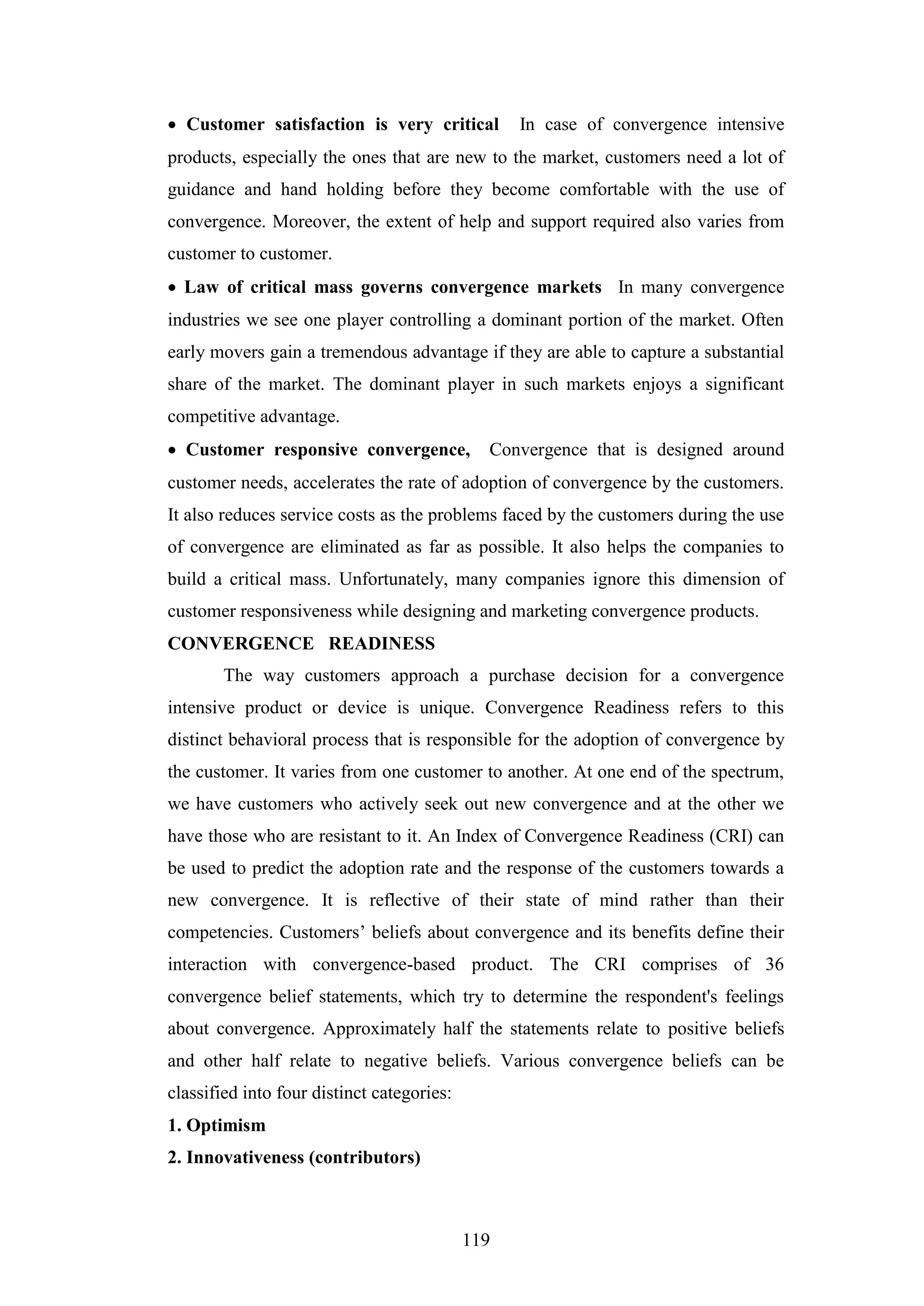 119
 Customer satisfaction is very critical In case of convergence intensive
products, especially the ones that are new to the market, customers need a lot of
guidance and hand holding before they become comfortable with the use of
convergence. Moreover, the extent of help and support required also varies from
customer to customer.
 Law of critical mass governs convergence markets In many convergence
industries we see one player controlling a dominant portion of the market. Often
early movers gain a tremendous advantage if they are able to capture a substantial
share of the market. The dominant player in such markets enjoys a significant
competitive advantage.
 Customer responsive convergence, Convergence that is designed around
customer needs, accelerates the rate of adoption of convergence by the customers.
It also reduces service costs as the problems faced by the customers during the use
of convergence are eliminated as far as possible. It also helps the companies to
build a critical mass. Unfortunately, many companies ignore this dimension of
customer responsiveness while designing and marketing convergence products.
CONVERGENCE READINESS
The way customers approach a purchase decision for a convergence
intensive product or device is unique. Convergence Readiness refers to this
distinct behavioral process that is responsible for the adoption of convergence by
the customer. It varies from one customer to another. At one end of the spectrum,
we have customers who actively seek out new convergence and at the other we
have those who are resistant to it. An Index of Convergence Readiness (CRI) can
be used to predict the adoption rate and the response of the customers towards a
new convergence. It is reflective of their state of mind rather than their
competencies. Customers’ beliefs about convergence and its benefits define their
interaction with convergence-based product. The CRI comprises of 36
convergence belief statements, which try to determine the respondent's feelings
about convergence. Approximately half the statements relate to positive beliefs
and other half relate to negative beliefs. Various convergence beliefs can be
classified into four distinct categories:
1. Optimism
2. Innovativeness (contributors)
 