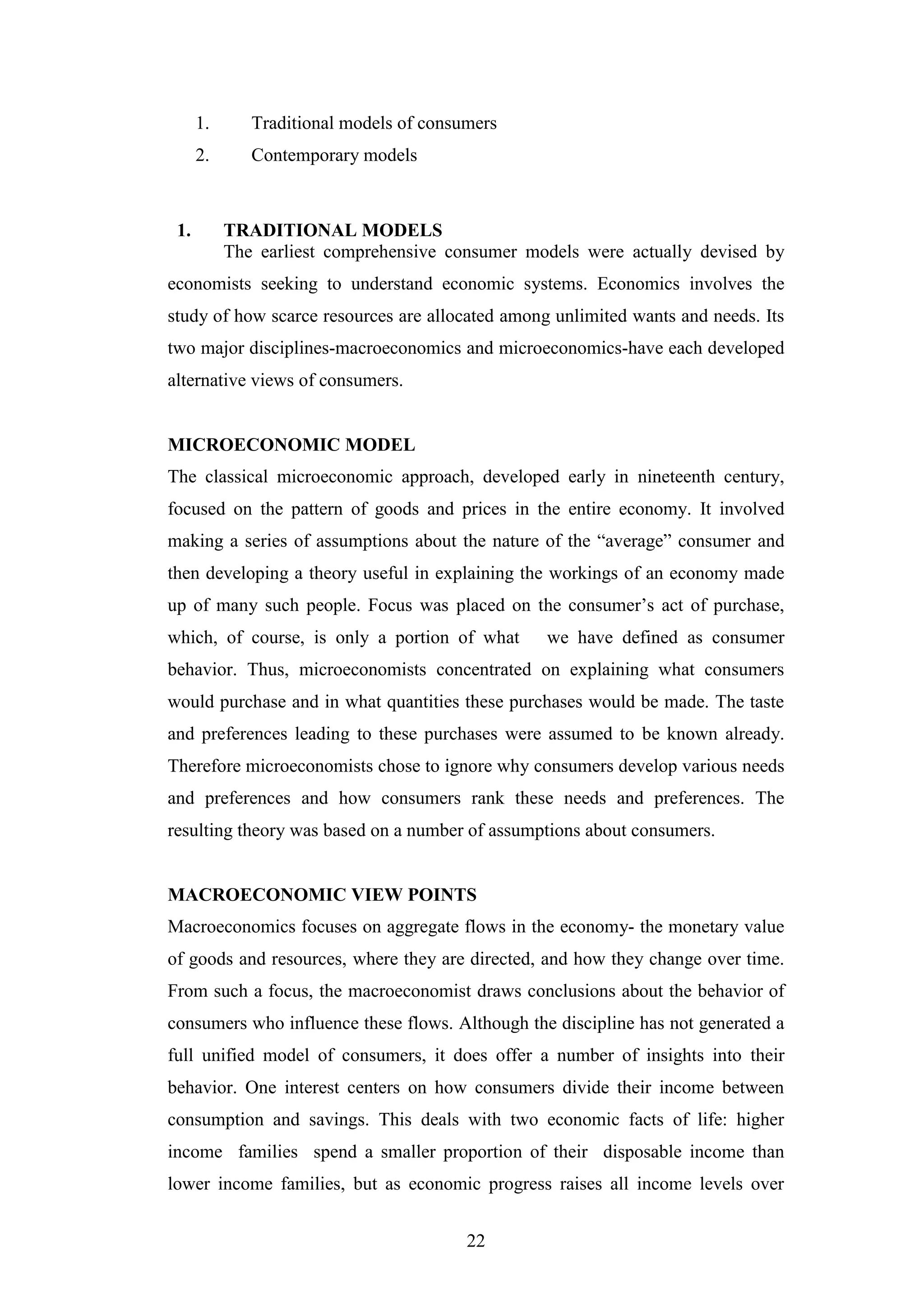 22
1. Traditional models of consumers
2. Contemporary models
1. TRADITIONAL MODELS
The earliest comprehensive consumer models were actually devised by
economists seeking to understand economic systems. Economics involves the
study of how scarce resources are allocated among unlimited wants and needs. Its
two major disciplines-macroeconomics and microeconomics-have each developed
alternative views of consumers.
MICROECONOMIC MODEL
The classical microeconomic approach, developed early in nineteenth century,
focused on the pattern of goods and prices in the entire economy. It involved
making a series of assumptions about the nature of the “average” consumer and
then developing a theory useful in explaining the workings of an economy made
up of many such people. Focus was placed on the consumer’s act of purchase,
which, of course, is only a portion of what we have defined as consumer
behavior. Thus, microeconomists concentrated on explaining what consumers
would purchase and in what quantities these purchases would be made. The taste
and preferences leading to these purchases were assumed to be known already.
Therefore microeconomists chose to ignore why consumers develop various needs
and preferences and how consumers rank these needs and preferences. The
resulting theory was based on a number of assumptions about consumers.
MACROECONOMIC VIEW POINTS
Macroeconomics focuses on aggregate flows in the economy- the monetary value
of goods and resources, where they are directed, and how they change over time.
From such a focus, the macroeconomist draws conclusions about the behavior of
consumers who influence these flows. Although the discipline has not generated a
full unified model of consumers, it does offer a number of insights into their
behavior. One interest centers on how consumers divide their income between
consumption and savings. This deals with two economic facts of life: higher
income families spend a smaller proportion of their disposable income than
lower income families, but as economic progress raises all income levels over
 