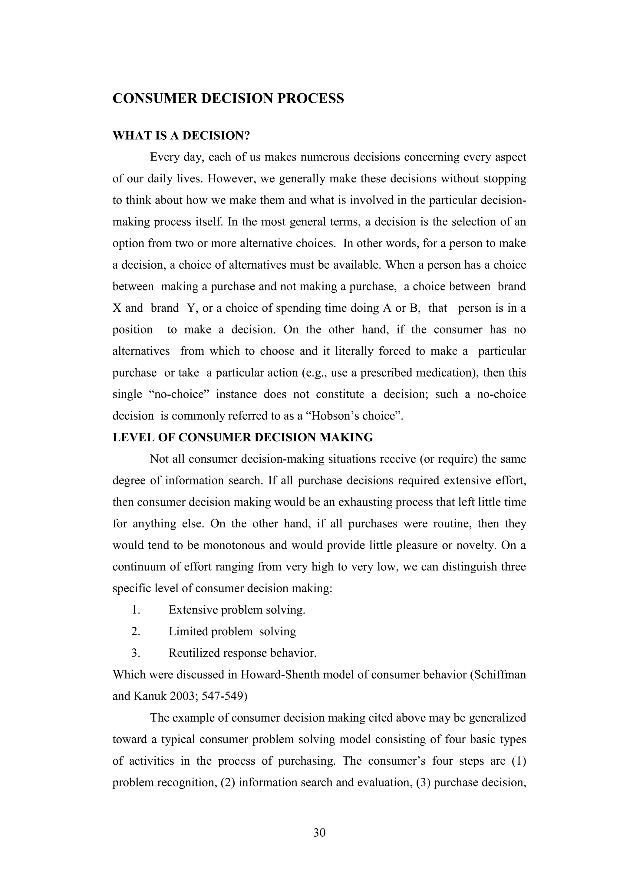 30
CONSUMER DECISION PROCESS
WHAT IS A DECISION?
Every day, each of us makes numerous decisions concerning every aspect
of our daily lives. However, we generally make these decisions without stopping
to think about how we make them and what is involved in the particular decision-
making process itself. In the most general terms, a decision is the selection of an
option from two or more alternative choices. In other words, for a person to make
a decision, a choice of alternatives must be available. When a person has a choice
between making a purchase and not making a purchase, a choice between brand
X and brand Y, or a choice of spending time doing A or B, that person is in a
position to make a decision. On the other hand, if the consumer has no
alternatives from which to choose and it literally forced to make a particular
purchase or take a particular action (e.g., use a prescribed medication), then this
single “no-choice” instance does not constitute a decision; such a no-choice
decision is commonly referred to as a “Hobson’s choice”.
LEVEL OF CONSUMER DECISION MAKING
Not all consumer decision-making situations receive (or require) the same
degree of information search. If all purchase decisions required extensive effort,
then consumer decision making would be an exhausting process that left little time
for anything else. On the other hand, if all purchases were routine, then they
would tend to be monotonous and would provide little pleasure or novelty. On a
continuum of effort ranging from very high to very low, we can distinguish three
specific level of consumer decision making:
1. Extensive problem solving.
2. Limited problem solving
3. Reutilized response behavior.
Which were discussed in Howard-Shenth model of consumer behavior (Schiffman
and Kanuk 2003; 547-549)
The example of consumer decision making cited above may be generalized
toward a typical consumer problem solving model consisting of four basic types
of activities in the process of purchasing. The consumer’s four steps are (1)
problem recognition, (2) information search and evaluation, (3) purchase decision,
 