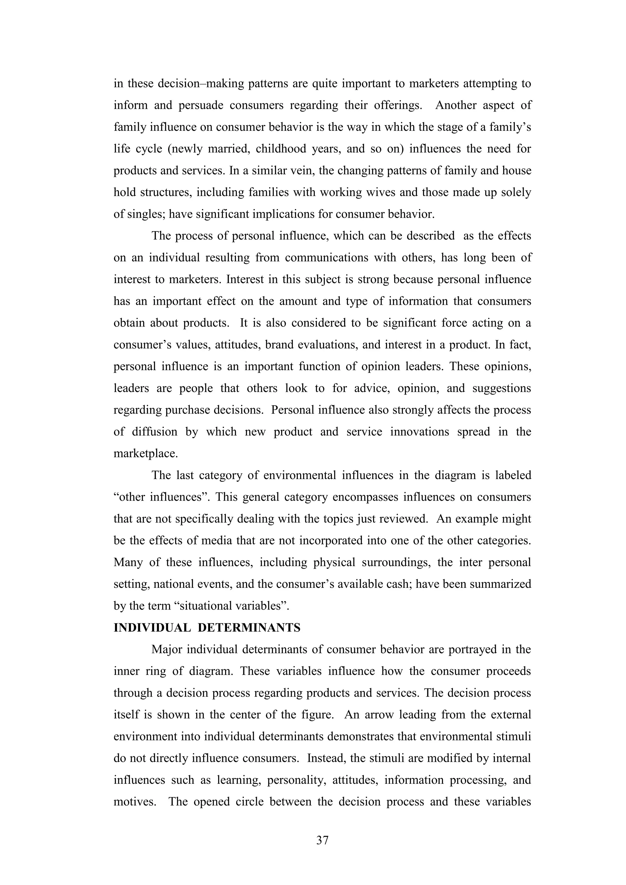 37
in these decision–making patterns are quite important to marketers attempting to
inform and persuade consumers regarding their offerings. Another aspect of
family influence on consumer behavior is the way in which the stage of a family’s
life cycle (newly married, childhood years, and so on) influences the need for
products and services. In a similar vein, the changing patterns of family and house
hold structures, including families with working wives and those made up solely
of singles; have significant implications for consumer behavior.
The process of personal influence, which can be described as the effects
on an individual resulting from communications with others, has long been of
interest to marketers. Interest in this subject is strong because personal influence
has an important effect on the amount and type of information that consumers
obtain about products. It is also considered to be significant force acting on a
consumer’s values, attitudes, brand evaluations, and interest in a product. In fact,
personal influence is an important function of opinion leaders. These opinions,
leaders are people that others look to for advice, opinion, and suggestions
regarding purchase decisions. Personal influence also strongly affects the process
of diffusion by which new product and service innovations spread in the
marketplace.
The last category of environmental influences in the diagram is labeled
“other influences”. This general category encompasses influences on consumers
that are not specifically dealing with the topics just reviewed. An example might
be the effects of media that are not incorporated into one of the other categories.
Many of these influences, including physical surroundings, the inter personal
setting, national events, and the consumer’s available cash; have been summarized
by the term “situational variables”.
INDIVIDUAL DETERMINANTS
Major individual determinants of consumer behavior are portrayed in the
inner ring of diagram. These variables influence how the consumer proceeds
through a decision process regarding products and services. The decision process
itself is shown in the center of the figure. An arrow leading from the external
environment into individual determinants demonstrates that environmental stimuli
do not directly influence consumers. Instead, the stimuli are modified by internal
influences such as learning, personality, attitudes, information processing, and
motives. The opened circle between the decision process and these variables
 