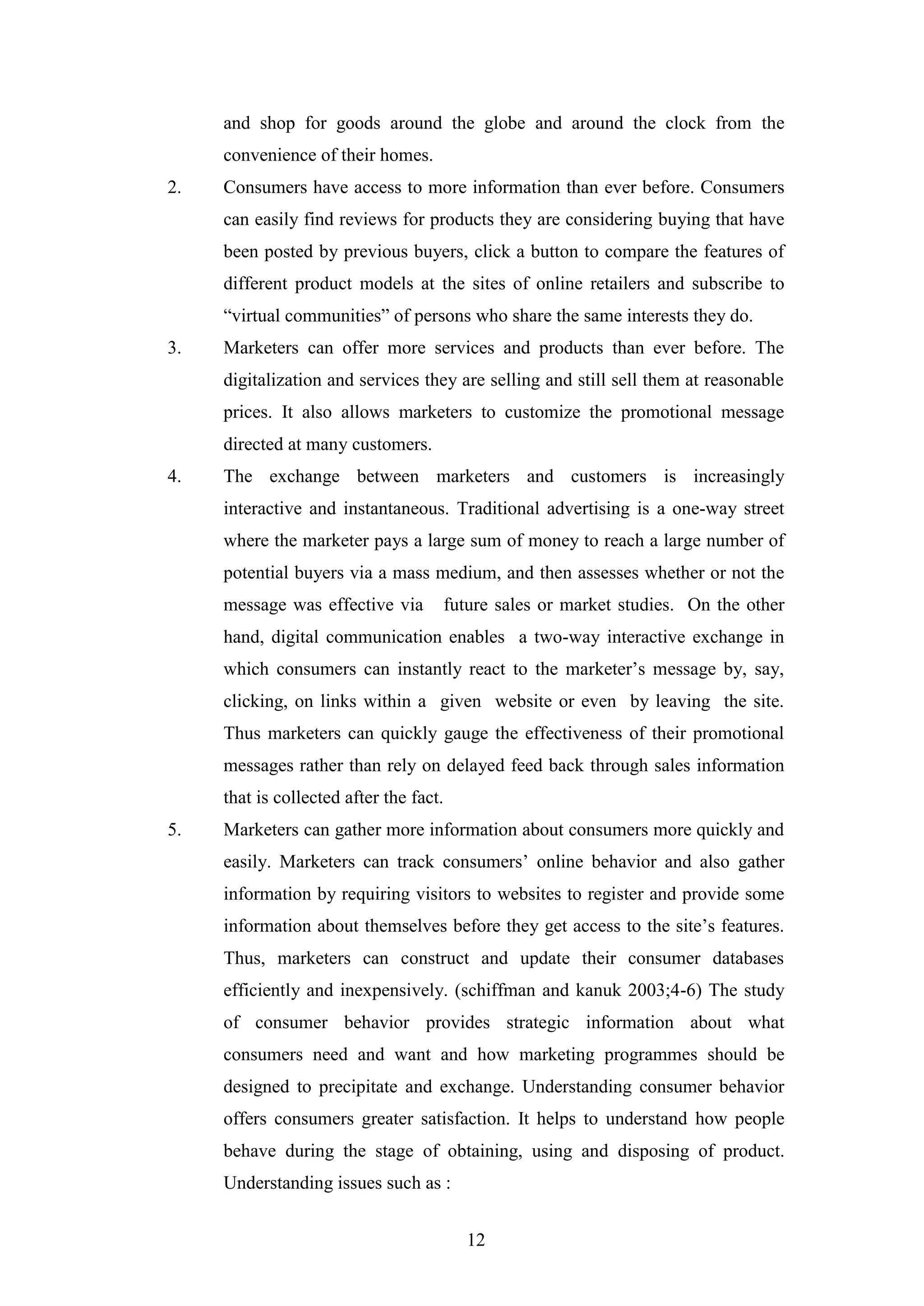 12
and shop for goods around the globe and around the clock from the
convenience of their homes.
2. Consumers have access to more information than ever before. Consumers
can easily find reviews for products they are considering buying that have
been posted by previous buyers, click a button to compare the features of
different product models at the sites of online retailers and subscribe to
“virtual communities” of persons who share the same interests they do.
3. Marketers can offer more services and products than ever before. The
digitalization and services they are selling and still sell them at reasonable
prices. It also allows marketers to customize the promotional message
directed at many customers.
4. The exchange between marketers and customers is increasingly
interactive and instantaneous. Traditional advertising is a one-way street
where the marketer pays a large sum of money to reach a large number of
potential buyers via a mass medium, and then assesses whether or not the
message was effective via future sales or market studies. On the other
hand, digital communication enables a two-way interactive exchange in
which consumers can instantly react to the marketer’s message by, say,
clicking, on links within a given website or even by leaving the site.
Thus marketers can quickly gauge the effectiveness of their promotional
messages rather than rely on delayed feed back through sales information
that is collected after the fact.
5. Marketers can gather more information about consumers more quickly and
easily. Marketers can track consumers’ online behavior and also gather
information by requiring visitors to websites to register and provide some
information about themselves before they get access to the site’s features.
Thus, marketers can construct and update their consumer databases
efficiently and inexpensively. (schiffman and kanuk 2003;4-6) The study
of consumer behavior provides strategic information about what
consumers need and want and how marketing programmes should be
designed to precipitate and exchange. Understanding consumer behavior
offers consumers greater satisfaction. It helps to understand how people
behave during the stage of obtaining, using and disposing of product.
Understanding issues such as :
 