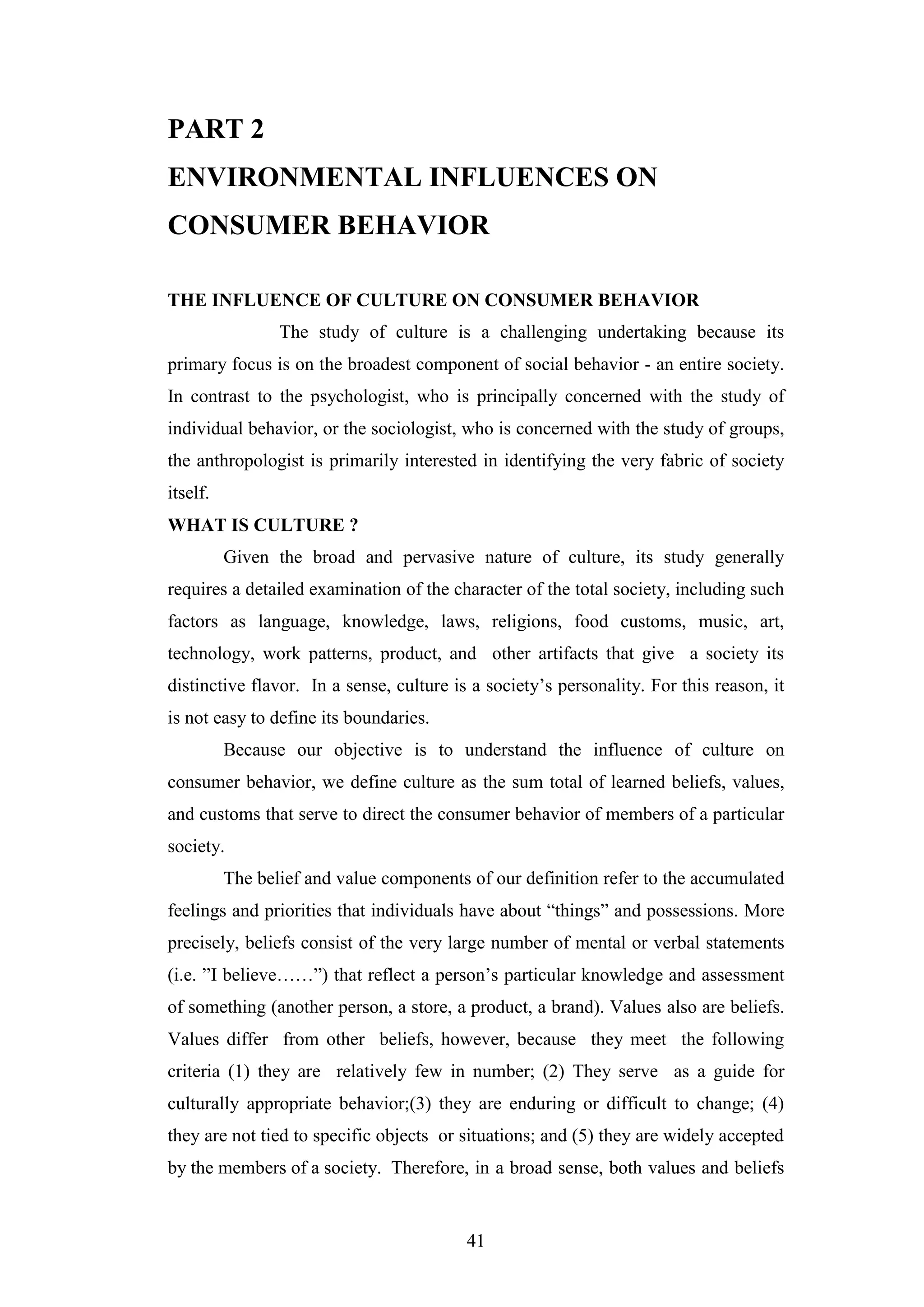 41
PART 2
ENVIRONMENTAL INFLUENCES ON
CONSUMER BEHAVIOR
THE INFLUENCE OF CULTURE ON CONSUMER BEHAVIOR
The study of culture is a challenging undertaking because its
primary focus is on the broadest component of social behavior - an entire society.
In contrast to the psychologist, who is principally concerned with the study of
individual behavior, or the sociologist, who is concerned with the study of groups,
the anthropologist is primarily interested in identifying the very fabric of society
itself.
WHAT IS CULTURE ?
Given the broad and pervasive nature of culture, its study generally
requires a detailed examination of the character of the total society, including such
factors as language, knowledge, laws, religions, food customs, music, art,
technology, work patterns, product, and other artifacts that give a society its
distinctive flavor. In a sense, culture is a society’s personality. For this reason, it
is not easy to define its boundaries.
Because our objective is to understand the influence of culture on
consumer behavior, we define culture as the sum total of learned beliefs, values,
and customs that serve to direct the consumer behavior of members of a particular
society.
The belief and value components of our definition refer to the accumulated
feelings and priorities that individuals have about “things” and possessions. More
precisely, beliefs consist of the very large number of mental or verbal statements
(i.e. ”I believe……”) that reflect a person’s particular knowledge and assessment
of something (another person, a store, a product, a brand). Values also are beliefs.
Values differ from other beliefs, however, because they meet the following
criteria (1) they are relatively few in number; (2) They serve as a guide for
culturally appropriate behavior;(3) they are enduring or difficult to change; (4)
they are not tied to specific objects or situations; and (5) they are widely accepted
by the members of a society. Therefore, in a broad sense, both values and beliefs
 
