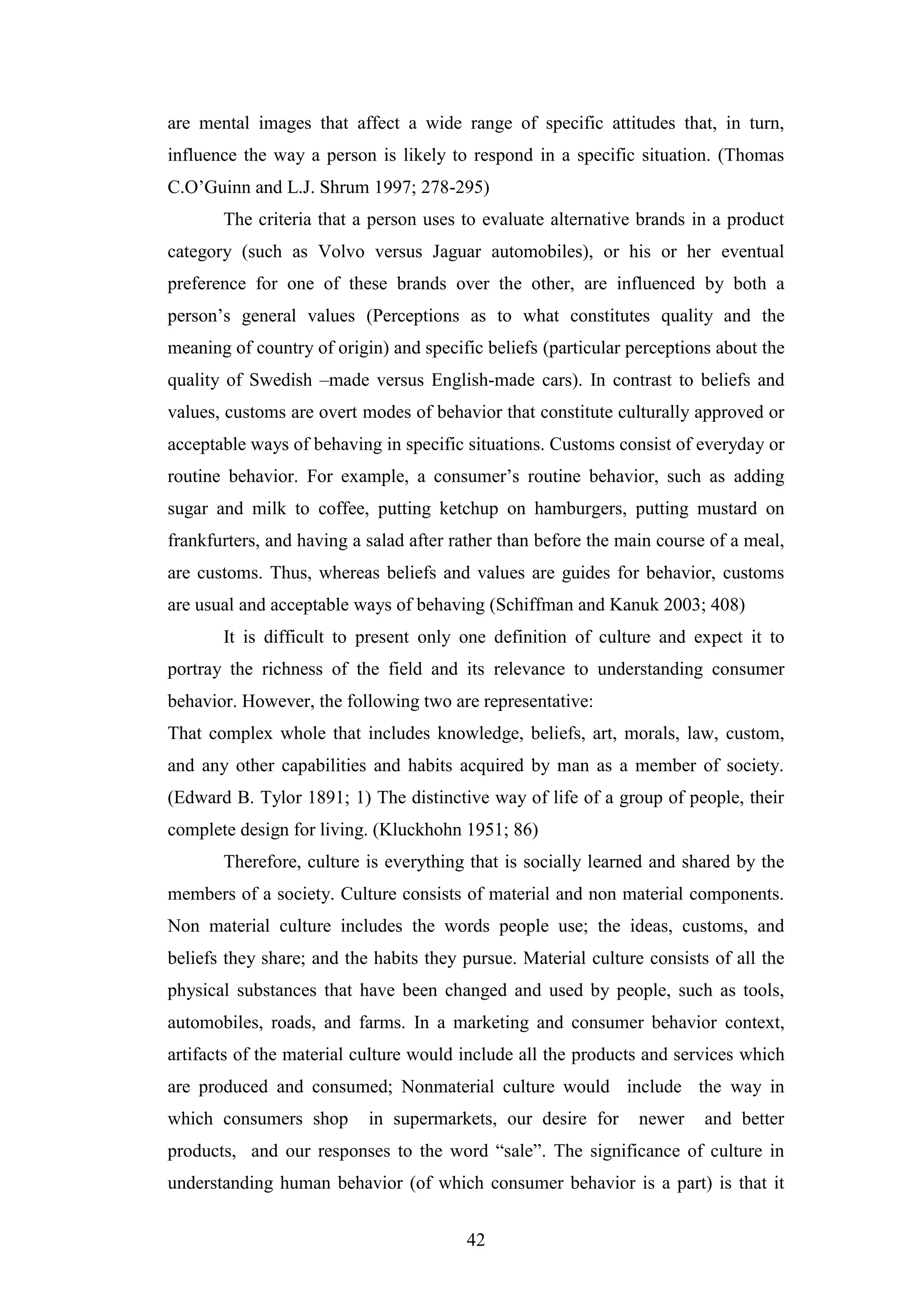 42
are mental images that affect a wide range of specific attitudes that, in turn,
influence the way a person is likely to respond in a specific situation. (Thomas
C.O’Guinn and L.J. Shrum 1997; 278-295)
The criteria that a person uses to evaluate alternative brands in a product
category (such as Volvo versus Jaguar automobiles), or his or her eventual
preference for one of these brands over the other, are influenced by both a
person’s general values (Perceptions as to what constitutes quality and the
meaning of country of origin) and specific beliefs (particular perceptions about the
quality of Swedish –made versus English-made cars). In contrast to beliefs and
values, customs are overt modes of behavior that constitute culturally approved or
acceptable ways of behaving in specific situations. Customs consist of everyday or
routine behavior. For example, a consumer’s routine behavior, such as adding
sugar and milk to coffee, putting ketchup on hamburgers, putting mustard on
frankfurters, and having a salad after rather than before the main course of a meal,
are customs. Thus, whereas beliefs and values are guides for behavior, customs
are usual and acceptable ways of behaving (Schiffman and Kanuk 2003; 408)
It is difficult to present only one definition of culture and expect it to
portray the richness of the field and its relevance to understanding consumer
behavior. However, the following two are representative:
That complex whole that includes knowledge, beliefs, art, morals, law, custom,
and any other capabilities and habits acquired by man as a member of society.
(Edward B. Tylor 1891; 1) The distinctive way of life of a group of people, their
complete design for living. (Kluckhohn 1951; 86)
Therefore, culture is everything that is socially learned and shared by the
members of a society. Culture consists of material and non material components.
Non material culture includes the words people use; the ideas, customs, and
beliefs they share; and the habits they pursue. Material culture consists of all the
physical substances that have been changed and used by people, such as tools,
automobiles, roads, and farms. In a marketing and consumer behavior context,
artifacts of the material culture would include all the products and services which
are produced and consumed; Nonmaterial culture would include the way in
which consumers shop in supermarkets, our desire for newer and better
products, and our responses to the word “sale”. The significance of culture in
understanding human behavior (of which consumer behavior is a part) is that it
 
