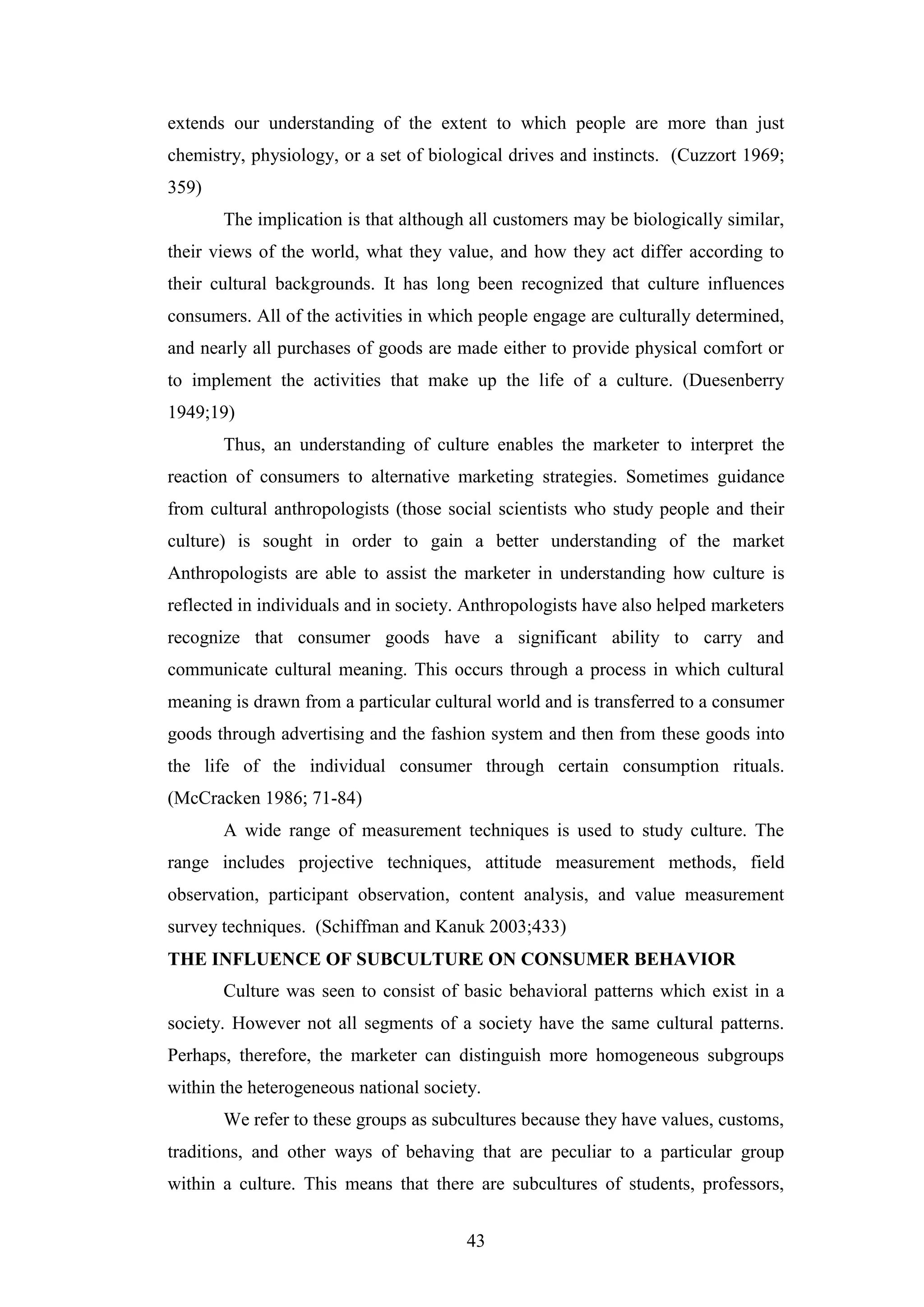 43
extends our understanding of the extent to which people are more than just
chemistry, physiology, or a set of biological drives and instincts. (Cuzzort 1969;
359)
The implication is that although all customers may be biologically similar,
their views of the world, what they value, and how they act differ according to
their cultural backgrounds. It has long been recognized that culture influences
consumers. All of the activities in which people engage are culturally determined,
and nearly all purchases of goods are made either to provide physical comfort or
to implement the activities that make up the life of a culture. (Duesenberry
1949;19)
Thus, an understanding of culture enables the marketer to interpret the
reaction of consumers to alternative marketing strategies. Sometimes guidance
from cultural anthropologists (those social scientists who study people and their
culture) is sought in order to gain a better understanding of the market
Anthropologists are able to assist the marketer in understanding how culture is
reflected in individuals and in society. Anthropologists have also helped marketers
recognize that consumer goods have a significant ability to carry and
communicate cultural meaning. This occurs through a process in which cultural
meaning is drawn from a particular cultural world and is transferred to a consumer
goods through advertising and the fashion system and then from these goods into
the life of the individual consumer through certain consumption rituals.
(McCracken 1986; 71-84)
A wide range of measurement techniques is used to study culture. The
range includes projective techniques, attitude measurement methods, field
observation, participant observation, content analysis, and value measurement
survey techniques. (Schiffman and Kanuk 2003;433)
THE INFLUENCE OF SUBCULTURE ON CONSUMER BEHAVIOR
Culture was seen to consist of basic behavioral patterns which exist in a
society. However not all segments of a society have the same cultural patterns.
Perhaps, therefore, the marketer can distinguish more homogeneous subgroups
within the heterogeneous national society.
We refer to these groups as subcultures because they have values, customs,
traditions, and other ways of behaving that are peculiar to a particular group
within a culture. This means that there are subcultures of students, professors,
 