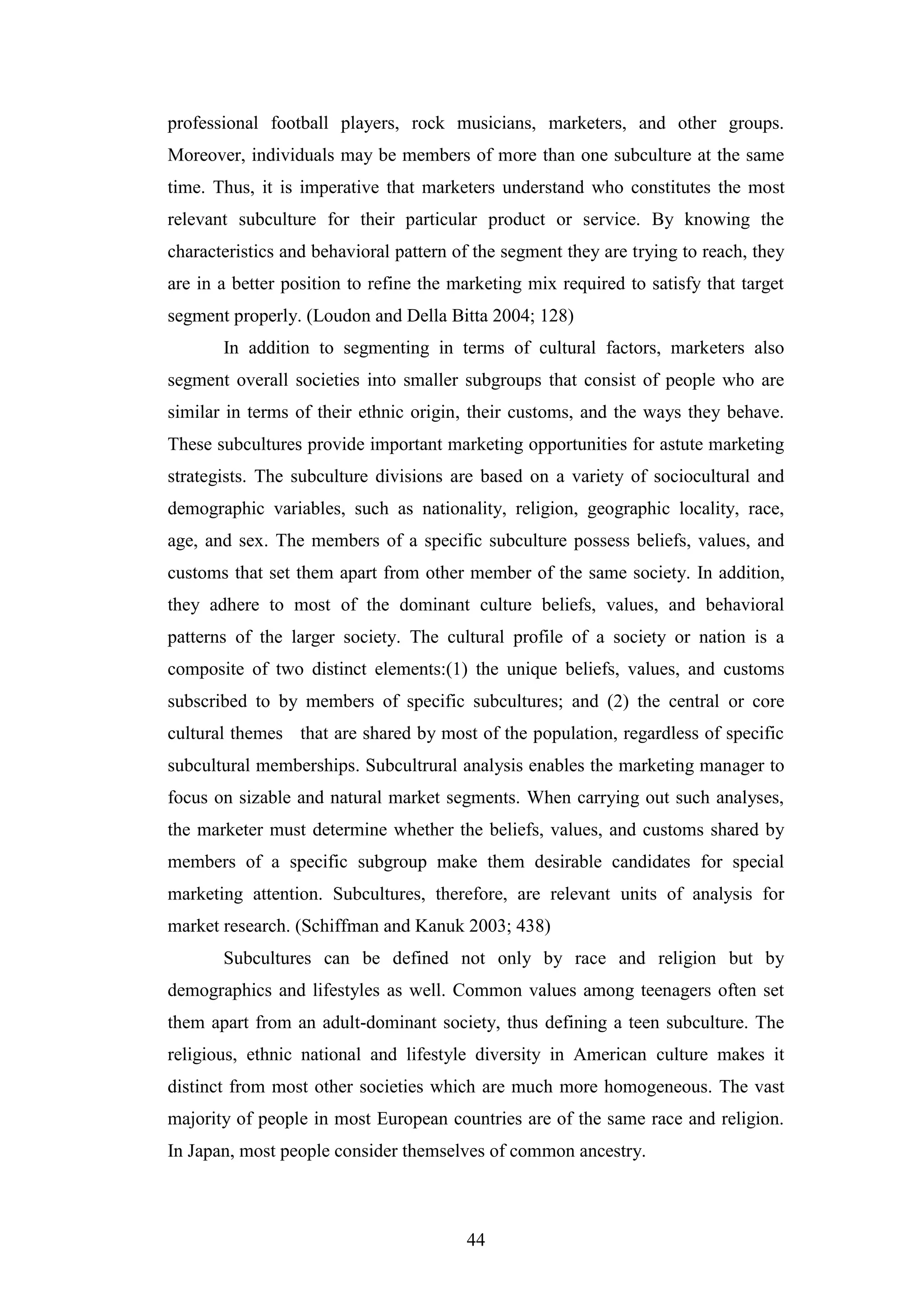 44
professional football players, rock musicians, marketers, and other groups.
Moreover, individuals may be members of more than one subculture at the same
time. Thus, it is imperative that marketers understand who constitutes the most
relevant subculture for their particular product or service. By knowing the
characteristics and behavioral pattern of the segment they are trying to reach, they
are in a better position to refine the marketing mix required to satisfy that target
segment properly. (Loudon and Della Bitta 2004; 128)
In addition to segmenting in terms of cultural factors, marketers also
segment overall societies into smaller subgroups that consist of people who are
similar in terms of their ethnic origin, their customs, and the ways they behave.
These subcultures provide important marketing opportunities for astute marketing
strategists. The subculture divisions are based on a variety of sociocultural and
demographic variables, such as nationality, religion, geographic locality, race,
age, and sex. The members of a specific subculture possess beliefs, values, and
customs that set them apart from other member of the same society. In addition,
they adhere to most of the dominant culture beliefs, values, and behavioral
patterns of the larger society. The cultural profile of a society or nation is a
composite of two distinct elements:(1) the unique beliefs, values, and customs
subscribed to by members of specific subcultures; and (2) the central or core
cultural themes that are shared by most of the population, regardless of specific
subcultural memberships. Subcultrural analysis enables the marketing manager to
focus on sizable and natural market segments. When carrying out such analyses,
the marketer must determine whether the beliefs, values, and customs shared by
members of a specific subgroup make them desirable candidates for special
marketing attention. Subcultures, therefore, are relevant units of analysis for
market research. (Schiffman and Kanuk 2003; 438)
Subcultures can be defined not only by race and religion but by
demographics and lifestyles as well. Common values among teenagers often set
them apart from an adult-dominant society, thus defining a teen subculture. The
religious, ethnic national and lifestyle diversity in American culture makes it
distinct from most other societies which are much more homogeneous. The vast
majority of people in most European countries are of the same race and religion.
In Japan, most people consider themselves of common ancestry.
 
