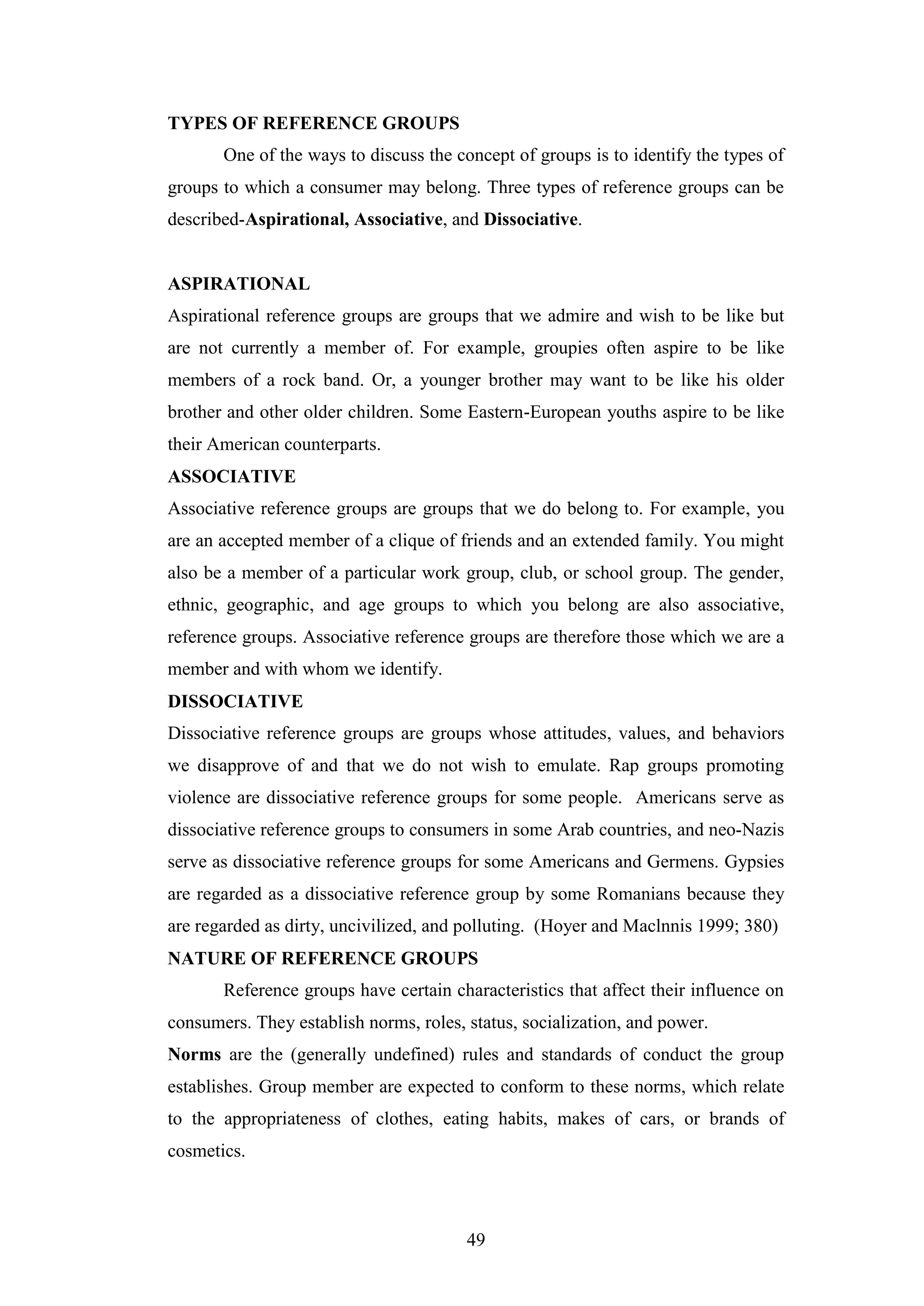 49
TYPES OF REFERENCE GROUPS
One of the ways to discuss the concept of groups is to identify the types of
groups to which a consumer may belong. Three types of reference groups can be
described-Aspirational, Associative, and Dissociative.
ASPIRATIONAL
Aspirational reference groups are groups that we admire and wish to be like but
are not currently a member of. For example, groupies often aspire to be like
members of a rock band. Or, a younger brother may want to be like his older
brother and other older children. Some Eastern-European youths aspire to be like
their American counterparts.
ASSOCIATIVE
Associative reference groups are groups that we do belong to. For example, you
are an accepted member of a clique of friends and an extended family. You might
also be a member of a particular work group, club, or school group. The gender,
ethnic, geographic, and age groups to which you belong are also associative,
reference groups. Associative reference groups are therefore those which we are a
member and with whom we identify.
DISSOCIATIVE
Dissociative reference groups are groups whose attitudes, values, and behaviors
we disapprove of and that we do not wish to emulate. Rap groups promoting
violence are dissociative reference groups for some people. Americans serve as
dissociative reference groups to consumers in some Arab countries, and neo-Nazis
serve as dissociative reference groups for some Americans and Germens. Gypsies
are regarded as a dissociative reference group by some Romanians because they
are regarded as dirty, uncivilized, and polluting. (Hoyer and Maclnnis 1999; 380)
NATURE OF REFERENCE GROUPS
Reference groups have certain characteristics that affect their influence on
consumers. They establish norms, roles, status, socialization, and power.
Norms are the (generally undefined) rules and standards of conduct the group
establishes. Group member are expected to conform to these norms, which relate
to the appropriateness of clothes, eating habits, makes of cars, or brands of
cosmetics.
 