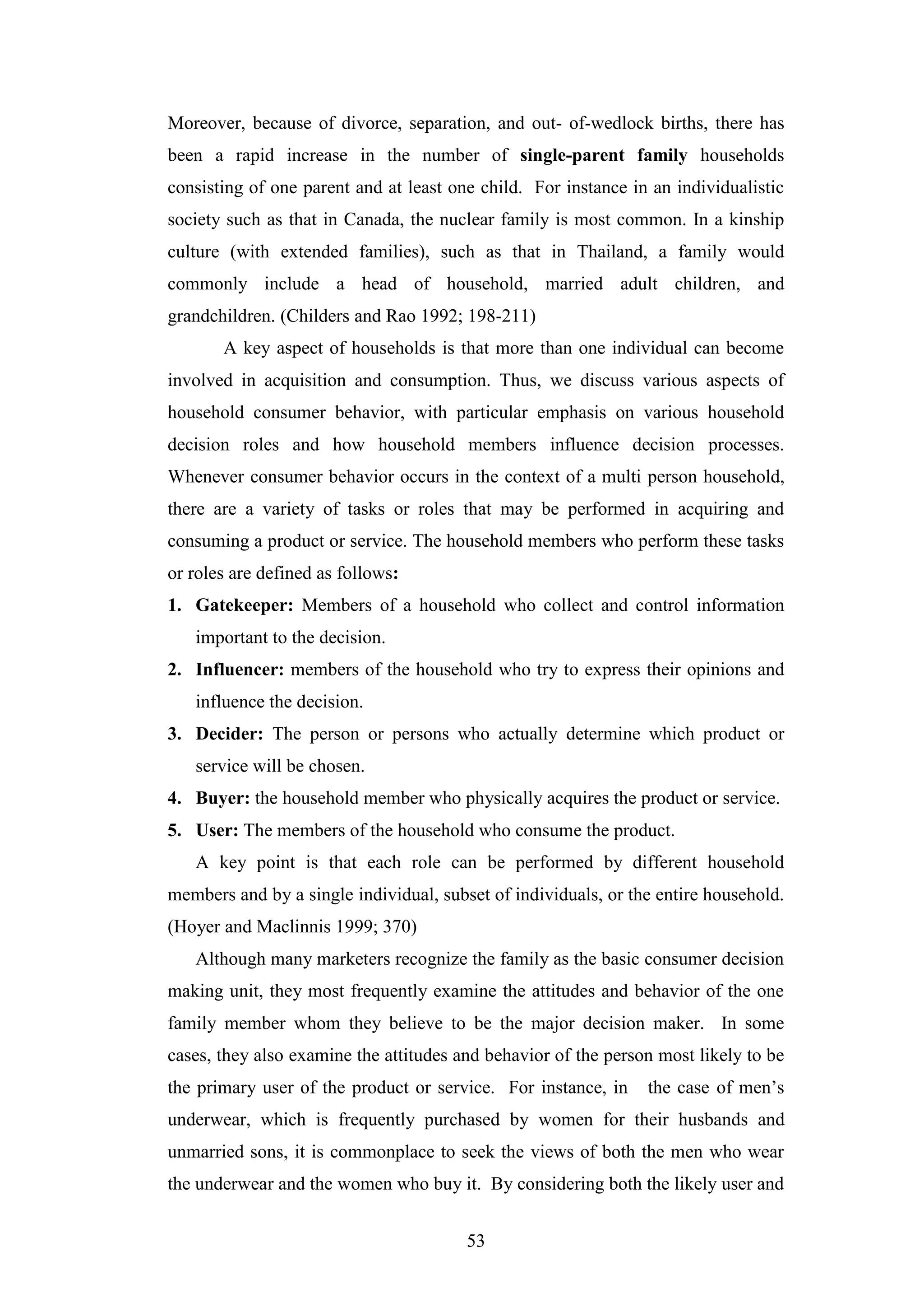 53
Moreover, because of divorce, separation, and out- of-wedlock births, there has
been a rapid increase in the number of single-parent family households
consisting of one parent and at least one child. For instance in an individualistic
society such as that in Canada, the nuclear family is most common. In a kinship
culture (with extended families), such as that in Thailand, a family would
commonly include a head of household, married adult children, and
grandchildren. (Childers and Rao 1992; 198-211)
A key aspect of households is that more than one individual can become
involved in acquisition and consumption. Thus, we discuss various aspects of
household consumer behavior, with particular emphasis on various household
decision roles and how household members influence decision processes.
Whenever consumer behavior occurs in the context of a multi person household,
there are a variety of tasks or roles that may be performed in acquiring and
consuming a product or service. The household members who perform these tasks
or roles are defined as follows:
1. Gatekeeper: Members of a household who collect and control information
important to the decision.
2. Influencer: members of the household who try to express their opinions and
influence the decision.
3. Decider: The person or persons who actually determine which product or
service will be chosen.
4. Buyer: the household member who physically acquires the product or service.
5. User: The members of the household who consume the product.
A key point is that each role can be performed by different household
members and by a single individual, subset of individuals, or the entire household.
(Hoyer and Maclinnis 1999; 370)
Although many marketers recognize the family as the basic consumer decision
making unit, they most frequently examine the attitudes and behavior of the one
family member whom they believe to be the major decision maker. In some
cases, they also examine the attitudes and behavior of the person most likely to be
the primary user of the product or service. For instance, in the case of men’s
underwear, which is frequently purchased by women for their husbands and
unmarried sons, it is commonplace to seek the views of both the men who wear
the underwear and the women who buy it. By considering both the likely user and
 