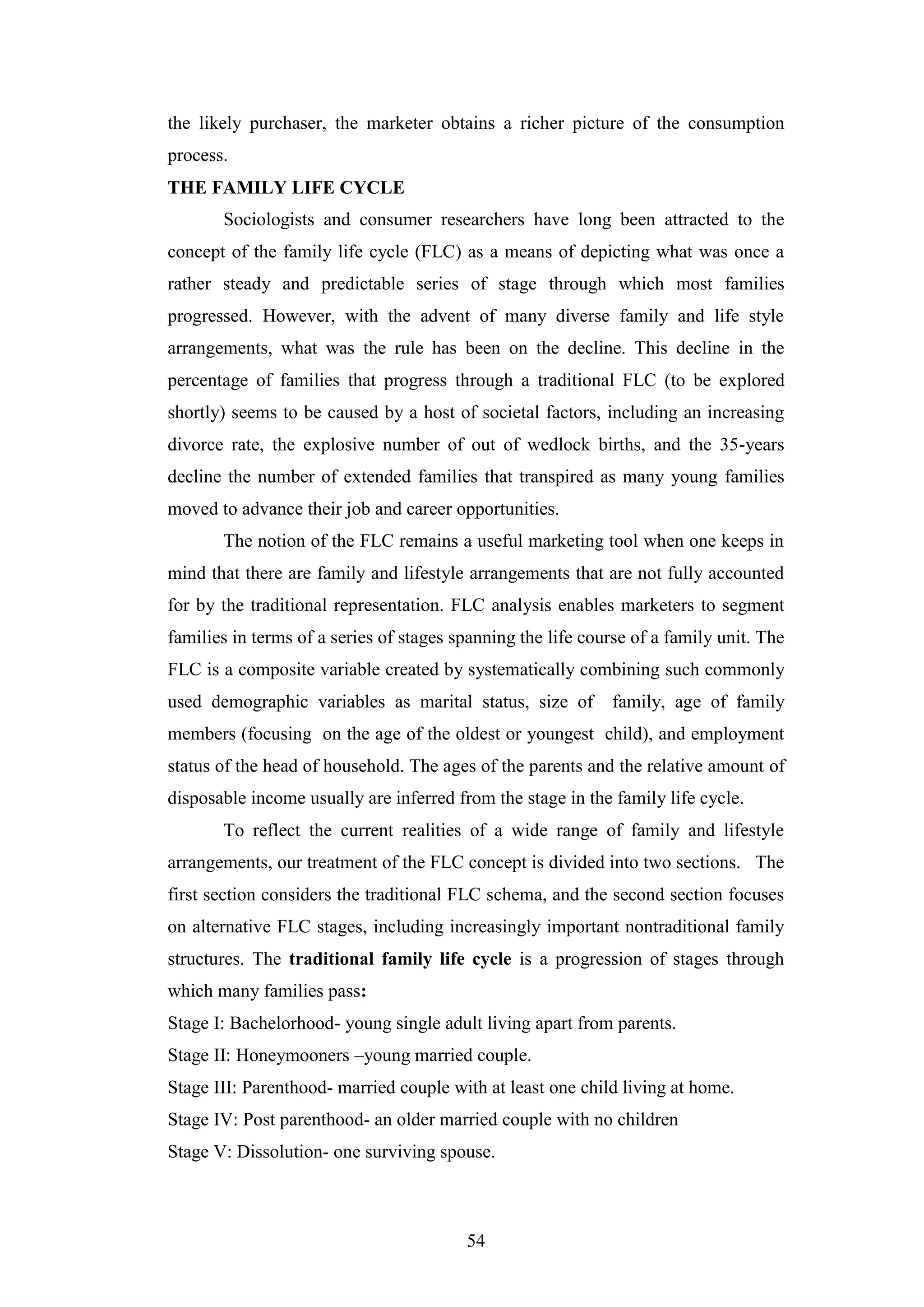 54
the likely purchaser, the marketer obtains a richer picture of the consumption
process.
THE FAMILY LIFE CYCLE
Sociologists and consumer researchers have long been attracted to the
concept of the family life cycle (FLC) as a means of depicting what was once a
rather steady and predictable series of stage through which most families
progressed. However, with the advent of many diverse family and life style
arrangements, what was the rule has been on the decline. This decline in the
percentage of families that progress through a traditional FLC (to be explored
shortly) seems to be caused by a host of societal factors, including an increasing
divorce rate, the explosive number of out of wedlock births, and the 35-years
decline the number of extended families that transpired as many young families
moved to advance their job and career opportunities.
The notion of the FLC remains a useful marketing tool when one keeps in
mind that there are family and lifestyle arrangements that are not fully accounted
for by the traditional representation. FLC analysis enables marketers to segment
families in terms of a series of stages spanning the life course of a family unit. The
FLC is a composite variable created by systematically combining such commonly
used demographic variables as marital status, size of family, age of family
members (focusing on the age of the oldest or youngest child), and employment
status of the head of household. The ages of the parents and the relative amount of
disposable income usually are inferred from the stage in the family life cycle.
To reflect the current realities of a wide range of family and lifestyle
arrangements, our treatment of the FLC concept is divided into two sections. The
first section considers the traditional FLC schema, and the second section focuses
on alternative FLC stages, including increasingly important nontraditional family
structures. The traditional family life cycle is a progression of stages through
which many families pass:
Stage I: Bachelorhood- young single adult living apart from parents.
Stage II: Honeymooners –young married couple.
Stage III: Parenthood- married couple with at least one child living at home.
Stage IV: Post parenthood- an older married couple with no children
Stage V: Dissolution- one surviving spouse.
 