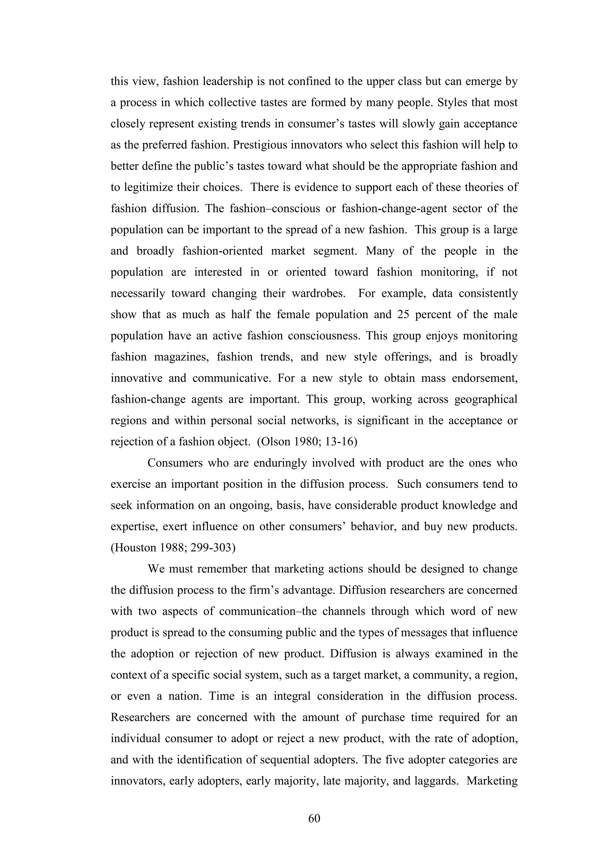 60
this view, fashion leadership is not confined to the upper class but can emerge by
a process in which collective tastes are formed by many people. Styles that most
closely represent existing trends in consumer’s tastes will slowly gain acceptance
as the preferred fashion. Prestigious innovators who select this fashion will help to
better define the public’s tastes toward what should be the appropriate fashion and
to legitimize their choices. There is evidence to support each of these theories of
fashion diffusion. The fashion–conscious or fashion-change-agent sector of the
population can be important to the spread of a new fashion. This group is a large
and broadly fashion-oriented market segment. Many of the people in the
population are interested in or oriented toward fashion monitoring, if not
necessarily toward changing their wardrobes. For example, data consistently
show that as much as half the female population and 25 percent of the male
population have an active fashion consciousness. This group enjoys monitoring
fashion magazines, fashion trends, and new style offerings, and is broadly
innovative and communicative. For a new style to obtain mass endorsement,
fashion-change agents are important. This group, working across geographical
regions and within personal social networks, is significant in the acceptance or
rejection of a fashion object. (Olson 1980; 13-16)
Consumers who are enduringly involved with product are the ones who
exercise an important position in the diffusion process. Such consumers tend to
seek information on an ongoing, basis, have considerable product knowledge and
expertise, exert influence on other consumers’ behavior, and buy new products.
(Houston 1988; 299-303)
We must remember that marketing actions should be designed to change
the diffusion process to the firm’s advantage. Diffusion researchers are concerned
with two aspects of communication–the channels through which word of new
product is spread to the consuming public and the types of messages that influence
the adoption or rejection of new product. Diffusion is always examined in the
context of a specific social system, such as a target market, a community, a region,
or even a nation. Time is an integral consideration in the diffusion process.
Researchers are concerned with the amount of purchase time required for an
individual consumer to adopt or reject a new product, with the rate of adoption,
and with the identification of sequential adopters. The five adopter categories are
innovators, early adopters, early majority, late majority, and laggards. Marketing
 