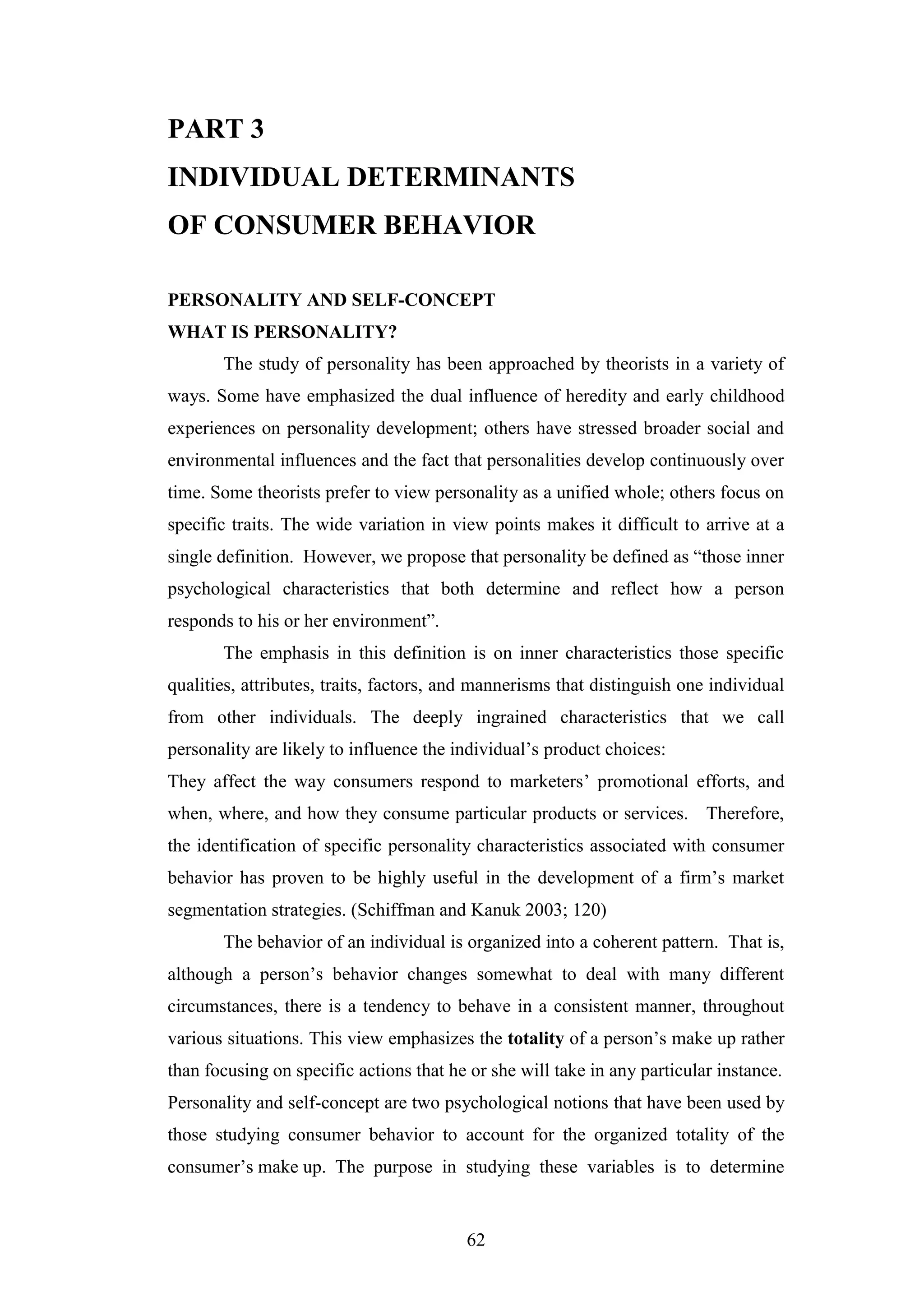 62
PART 3
INDIVIDUAL DETERMINANTS
OF CONSUMER BEHAVIOR
PERSONALITY AND SELF-CONCEPT
WHAT IS PERSONALITY?
The study of personality has been approached by theorists in a variety of
ways. Some have emphasized the dual influence of heredity and early childhood
experiences on personality development; others have stressed broader social and
environmental influences and the fact that personalities develop continuously over
time. Some theorists prefer to view personality as a unified whole; others focus on
specific traits. The wide variation in view points makes it difficult to arrive at a
single definition. However, we propose that personality be defined as “those inner
psychological characteristics that both determine and reflect how a person
responds to his or her environment”.
The emphasis in this definition is on inner characteristics those specific
qualities, attributes, traits, factors, and mannerisms that distinguish one individual
from other individuals. The deeply ingrained characteristics that we call
personality are likely to influence the individual’s product choices:
They affect the way consumers respond to marketers’ promotional efforts, and
when, where, and how they consume particular products or services. Therefore,
the identification of specific personality characteristics associated with consumer
behavior has proven to be highly useful in the development of a firm’s market
segmentation strategies. (Schiffman and Kanuk 2003; 120)
The behavior of an individual is organized into a coherent pattern. That is,
although a person’s behavior changes somewhat to deal with many different
circumstances, there is a tendency to behave in a consistent manner, throughout
various situations. This view emphasizes the totality of a person’s make up rather
than focusing on specific actions that he or she will take in any particular instance.
Personality and self-concept are two psychological notions that have been used by
those studying consumer behavior to account for the organized totality of the
consumer’s make up. The purpose in studying these variables is to determine
 