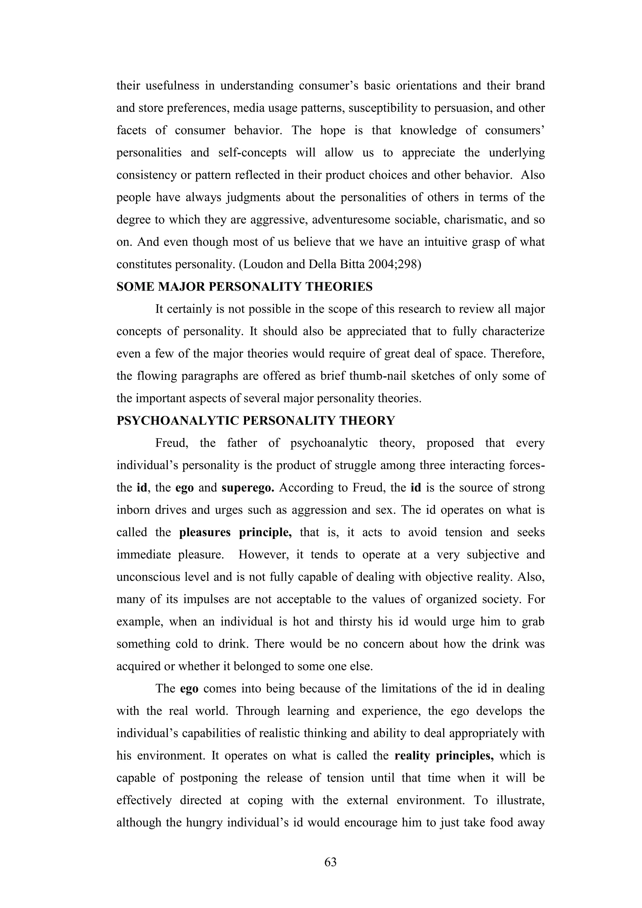 63
their usefulness in understanding consumer’s basic orientations and their brand
and store preferences, media usage patterns, susceptibility to persuasion, and other
facets of consumer behavior. The hope is that knowledge of consumers’
personalities and self-concepts will allow us to appreciate the underlying
consistency or pattern reflected in their product choices and other behavior. Also
people have always judgments about the personalities of others in terms of the
degree to which they are aggressive, adventuresome sociable, charismatic, and so
on. And even though most of us believe that we have an intuitive grasp of what
constitutes personality. (Loudon and Della Bitta 2004;298)
SOME MAJOR PERSONALITY THEORIES
It certainly is not possible in the scope of this research to review all major
concepts of personality. It should also be appreciated that to fully characterize
even a few of the major theories would require of great deal of space. Therefore,
the flowing paragraphs are offered as brief thumb-nail sketches of only some of
the important aspects of several major personality theories.
PSYCHOANALYTIC PERSONALITY THEORY
Freud, the father of psychoanalytic theory, proposed that every
individual’s personality is the product of struggle among three interacting forces-
the id, the ego and superego. According to Freud, the id is the source of strong
inborn drives and urges such as aggression and sex. The id operates on what is
called the pleasures principle, that is, it acts to avoid tension and seeks
immediate pleasure. However, it tends to operate at a very subjective and
unconscious level and is not fully capable of dealing with objective reality. Also,
many of its impulses are not acceptable to the values of organized society. For
example, when an individual is hot and thirsty his id would urge him to grab
something cold to drink. There would be no concern about how the drink was
acquired or whether it belonged to some one else.
The ego comes into being because of the limitations of the id in dealing
with the real world. Through learning and experience, the ego develops the
individual’s capabilities of realistic thinking and ability to deal appropriately with
his environment. It operates on what is called the reality principles, which is
capable of postponing the release of tension until that time when it will be
effectively directed at coping with the external environment. To illustrate,
although the hungry individual’s id would encourage him to just take food away
 