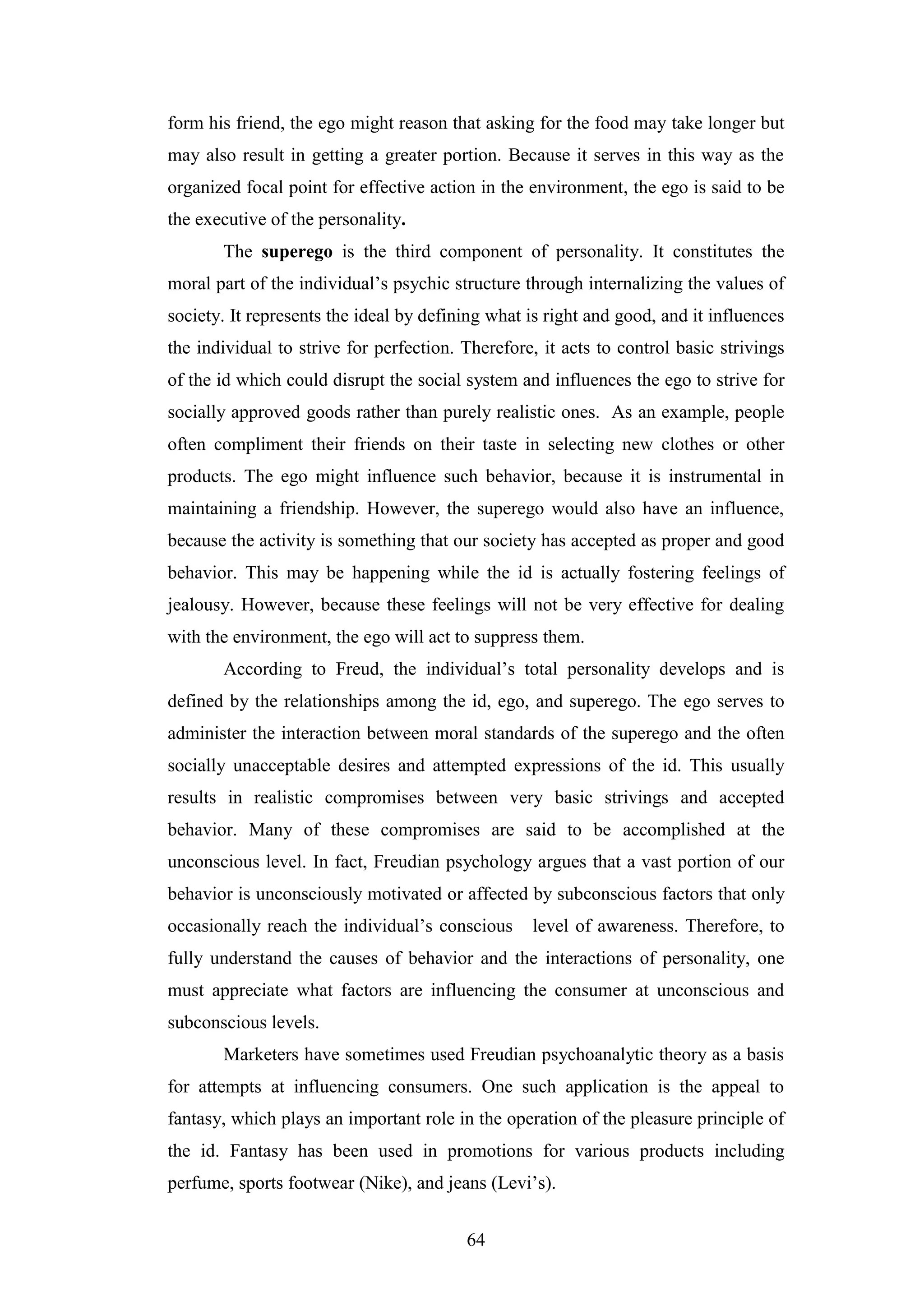 64
form his friend, the ego might reason that asking for the food may take longer but
may also result in getting a greater portion. Because it serves in this way as the
organized focal point for effective action in the environment, the ego is said to be
the executive of the personality.
The superego is the third component of personality. It constitutes the
moral part of the individual’s psychic structure through internalizing the values of
society. It represents the ideal by defining what is right and good, and it influences
the individual to strive for perfection. Therefore, it acts to control basic strivings
of the id which could disrupt the social system and influences the ego to strive for
socially approved goods rather than purely realistic ones. As an example, people
often compliment their friends on their taste in selecting new clothes or other
products. The ego might influence such behavior, because it is instrumental in
maintaining a friendship. However, the superego would also have an influence,
because the activity is something that our society has accepted as proper and good
behavior. This may be happening while the id is actually fostering feelings of
jealousy. However, because these feelings will not be very effective for dealing
with the environment, the ego will act to suppress them.
According to Freud, the individual’s total personality develops and is
defined by the relationships among the id, ego, and superego. The ego serves to
administer the interaction between moral standards of the superego and the often
socially unacceptable desires and attempted expressions of the id. This usually
results in realistic compromises between very basic strivings and accepted
behavior. Many of these compromises are said to be accomplished at the
unconscious level. In fact, Freudian psychology argues that a vast portion of our
behavior is unconsciously motivated or affected by subconscious factors that only
occasionally reach the individual’s conscious level of awareness. Therefore, to
fully understand the causes of behavior and the interactions of personality, one
must appreciate what factors are influencing the consumer at unconscious and
subconscious levels.
Marketers have sometimes used Freudian psychoanalytic theory as a basis
for attempts at influencing consumers. One such application is the appeal to
fantasy, which plays an important role in the operation of the pleasure principle of
the id. Fantasy has been used in promotions for various products including
perfume, sports footwear (Nike), and jeans (Levi’s).
 