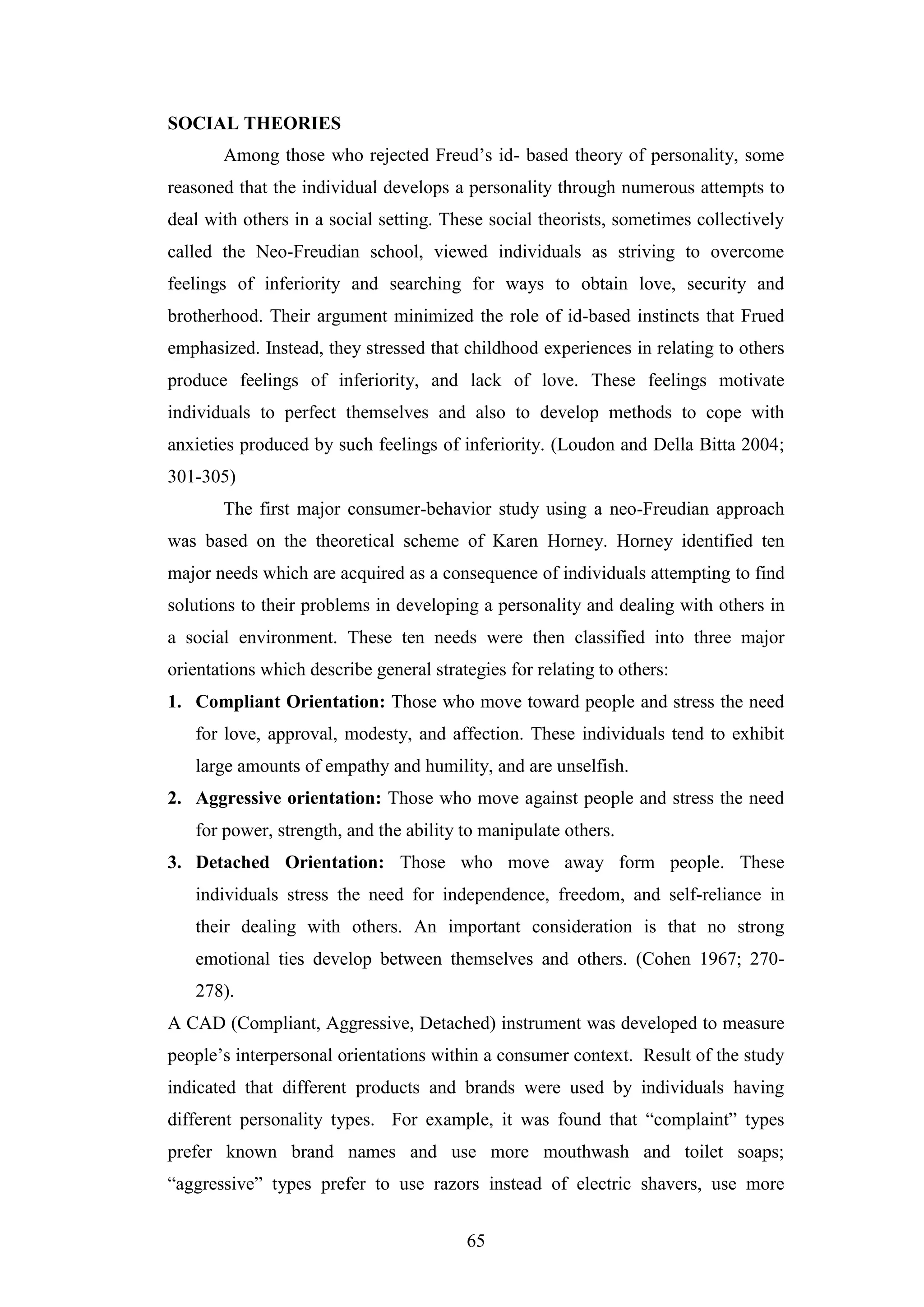 65
SOCIAL THEORIES
Among those who rejected Freud’s id- based theory of personality, some
reasoned that the individual develops a personality through numerous attempts to
deal with others in a social setting. These social theorists, sometimes collectively
called the Neo-Freudian school, viewed individuals as striving to overcome
feelings of inferiority and searching for ways to obtain love, security and
brotherhood. Their argument minimized the role of id-based instincts that Frued
emphasized. Instead, they stressed that childhood experiences in relating to others
produce feelings of inferiority, and lack of love. These feelings motivate
individuals to perfect themselves and also to develop methods to cope with
anxieties produced by such feelings of inferiority. (Loudon and Della Bitta 2004;
301-305)
The first major consumer-behavior study using a neo-Freudian approach
was based on the theoretical scheme of Karen Horney. Horney identified ten
major needs which are acquired as a consequence of individuals attempting to find
solutions to their problems in developing a personality and dealing with others in
a social environment. These ten needs were then classified into three major
orientations which describe general strategies for relating to others:
1. Compliant Orientation: Those who move toward people and stress the need
for love, approval, modesty, and affection. These individuals tend to exhibit
large amounts of empathy and humility, and are unselfish.
2. Aggressive orientation: Those who move against people and stress the need
for power, strength, and the ability to manipulate others.
3. Detached Orientation: Those who move away form people. These
individuals stress the need for independence, freedom, and self-reliance in
their dealing with others. An important consideration is that no strong
emotional ties develop between themselves and others. (Cohen 1967; 270-
278).
A CAD (Compliant, Aggressive, Detached) instrument was developed to measure
people’s interpersonal orientations within a consumer context. Result of the study
indicated that different products and brands were used by individuals having
different personality types. For example, it was found that “complaint” types
prefer known brand names and use more mouthwash and toilet soaps;
“aggressive” types prefer to use razors instead of electric shavers, use more
 