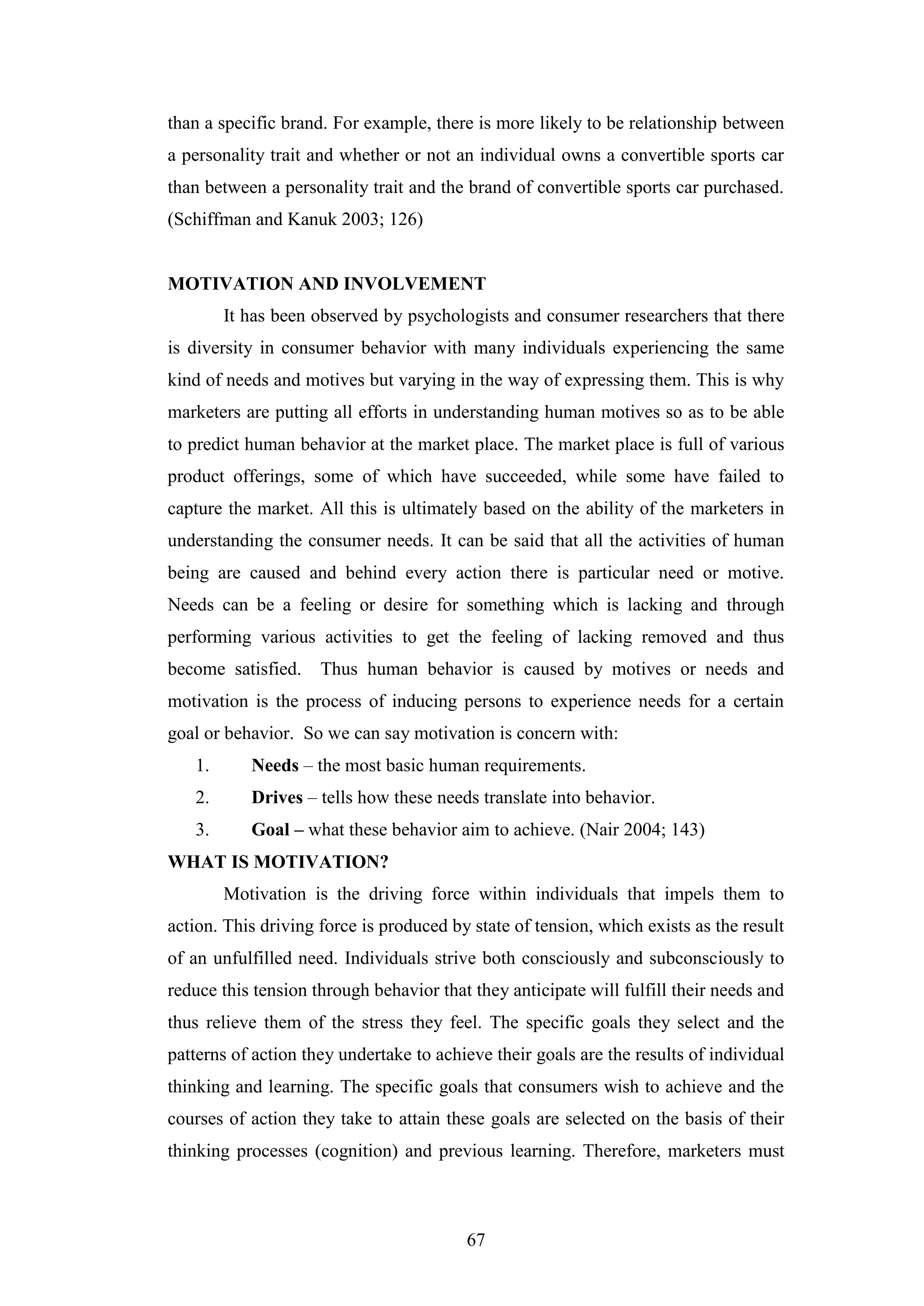 67
than a specific brand. For example, there is more likely to be relationship between
a personality trait and whether or not an individual owns a convertible sports car
than between a personality trait and the brand of convertible sports car purchased.
(Schiffman and Kanuk 2003; 126)
MOTIVATION AND INVOLVEMENT
It has been observed by psychologists and consumer researchers that there
is diversity in consumer behavior with many individuals experiencing the same
kind of needs and motives but varying in the way of expressing them. This is why
marketers are putting all efforts in understanding human motives so as to be able
to predict human behavior at the market place. The market place is full of various
product offerings, some of which have succeeded, while some have failed to
capture the market. All this is ultimately based on the ability of the marketers in
understanding the consumer needs. It can be said that all the activities of human
being are caused and behind every action there is particular need or motive.
Needs can be a feeling or desire for something which is lacking and through
performing various activities to get the feeling of lacking removed and thus
become satisfied. Thus human behavior is caused by motives or needs and
motivation is the process of inducing persons to experience needs for a certain
goal or behavior. So we can say motivation is concern with:
1. Needs – the most basic human requirements.
2. Drives – tells how these needs translate into behavior.
3. Goal – what these behavior aim to achieve. (Nair 2004; 143)
WHAT IS MOTIVATION?
Motivation is the driving force within individuals that impels them to
action. This driving force is produced by state of tension, which exists as the result
of an unfulfilled need. Individuals strive both consciously and subconsciously to
reduce this tension through behavior that they anticipate will fulfill their needs and
thus relieve them of the stress they feel. The specific goals they select and the
patterns of action they undertake to achieve their goals are the results of individual
thinking and learning. The specific goals that consumers wish to achieve and the
courses of action they take to attain these goals are selected on the basis of their
thinking processes (cognition) and previous learning. Therefore, marketers must
 