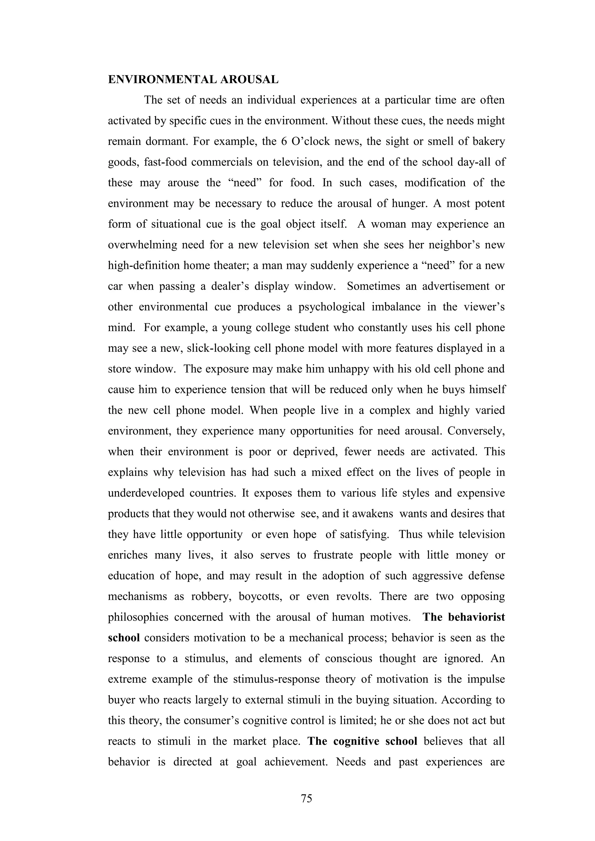 75
ENVIRONMENTAL AROUSAL
The set of needs an individual experiences at a particular time are often
activated by specific cues in the environment. Without these cues, the needs might
remain dormant. For example, the 6 O’clock news, the sight or smell of bakery
goods, fast-food commercials on television, and the end of the school day-all of
these may arouse the “need” for food. In such cases, modification of the
environment may be necessary to reduce the arousal of hunger. A most potent
form of situational cue is the goal object itself. A woman may experience an
overwhelming need for a new television set when she sees her neighbor’s new
high-definition home theater; a man may suddenly experience a “need” for a new
car when passing a dealer’s display window. Sometimes an advertisement or
other environmental cue produces a psychological imbalance in the viewer’s
mind. For example, a young college student who constantly uses his cell phone
may see a new, slick-looking cell phone model with more features displayed in a
store window. The exposure may make him unhappy with his old cell phone and
cause him to experience tension that will be reduced only when he buys himself
the new cell phone model. When people live in a complex and highly varied
environment, they experience many opportunities for need arousal. Conversely,
when their environment is poor or deprived, fewer needs are activated. This
explains why television has had such a mixed effect on the lives of people in
underdeveloped countries. It exposes them to various life styles and expensive
products that they would not otherwise see, and it awakens wants and desires that
they have little opportunity or even hope of satisfying. Thus while television
enriches many lives, it also serves to frustrate people with little money or
education of hope, and may result in the adoption of such aggressive defense
mechanisms as robbery, boycotts, or even revolts. There are two opposing
philosophies concerned with the arousal of human motives. The behaviorist
school considers motivation to be a mechanical process; behavior is seen as the
response to a stimulus, and elements of conscious thought are ignored. An
extreme example of the stimulus-response theory of motivation is the impulse
buyer who reacts largely to external stimuli in the buying situation. According to
this theory, the consumer’s cognitive control is limited; he or she does not act but
reacts to stimuli in the market place. The cognitive school believes that all
behavior is directed at goal achievement. Needs and past experiences are
 