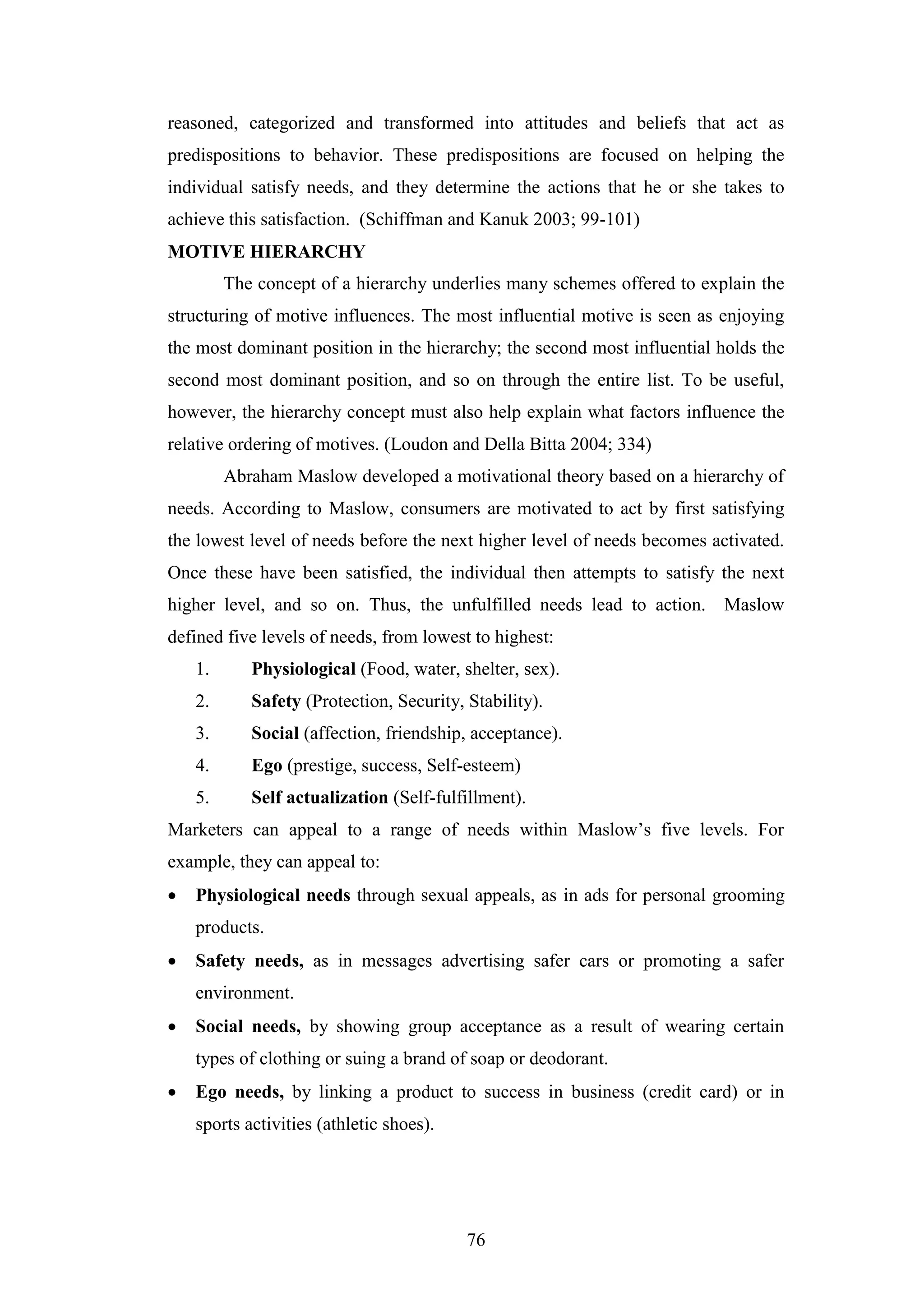 76
reasoned, categorized and transformed into attitudes and beliefs that act as
predispositions to behavior. These predispositions are focused on helping the
individual satisfy needs, and they determine the actions that he or she takes to
achieve this satisfaction. (Schiffman and Kanuk 2003; 99-101)
MOTIVE HIERARCHY
The concept of a hierarchy underlies many schemes offered to explain the
structuring of motive influences. The most influential motive is seen as enjoying
the most dominant position in the hierarchy; the second most influential holds the
second most dominant position, and so on through the entire list. To be useful,
however, the hierarchy concept must also help explain what factors influence the
relative ordering of motives. (Loudon and Della Bitta 2004; 334)
Abraham Maslow developed a motivational theory based on a hierarchy of
needs. According to Maslow, consumers are motivated to act by first satisfying
the lowest level of needs before the next higher level of needs becomes activated.
Once these have been satisfied, the individual then attempts to satisfy the next
higher level, and so on. Thus, the unfulfilled needs lead to action. Maslow
defined five levels of needs, from lowest to highest:
1. Physiological (Food, water, shelter, sex).
2. Safety (Protection, Security, Stability).
3. Social (affection, friendship, acceptance).
4. Ego (prestige, success, Self-esteem)
5. Self actualization (Self-fulfillment).
Marketers can appeal to a range of needs within Maslow’s five levels. For
example, they can appeal to:
 Physiological needs through sexual appeals, as in ads for personal grooming
products.
 Safety needs, as in messages advertising safer cars or promoting a safer
environment.
 Social needs, by showing group acceptance as a result of wearing certain
types of clothing or suing a brand of soap or deodorant.
 Ego needs, by linking a product to success in business (credit card) or in
sports activities (athletic shoes).
 