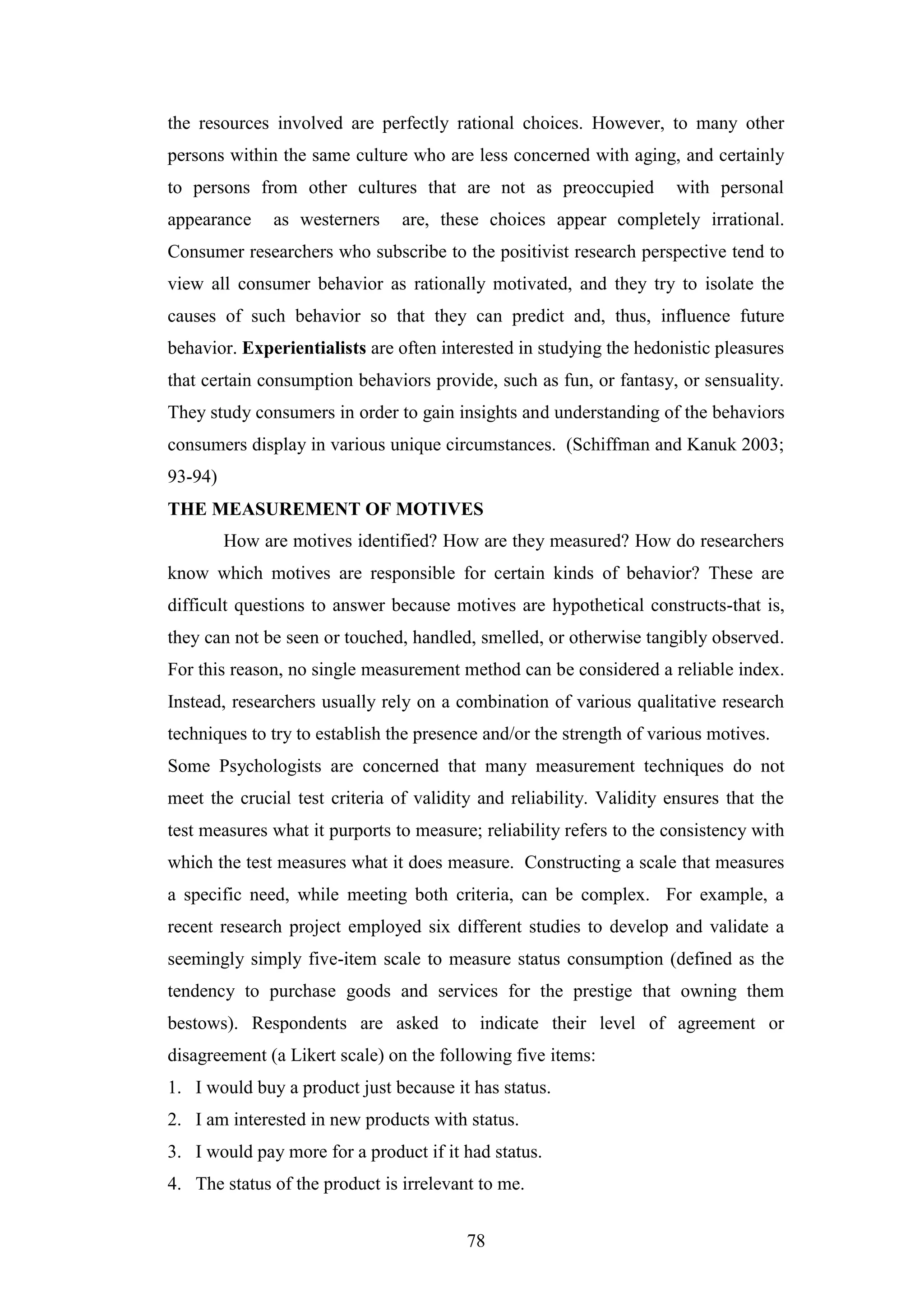 78
the resources involved are perfectly rational choices. However, to many other
persons within the same culture who are less concerned with aging, and certainly
to persons from other cultures that are not as preoccupied with personal
appearance as westerners are, these choices appear completely irrational.
Consumer researchers who subscribe to the positivist research perspective tend to
view all consumer behavior as rationally motivated, and they try to isolate the
causes of such behavior so that they can predict and, thus, influence future
behavior. Experientialists are often interested in studying the hedonistic pleasures
that certain consumption behaviors provide, such as fun, or fantasy, or sensuality.
They study consumers in order to gain insights and understanding of the behaviors
consumers display in various unique circumstances. (Schiffman and Kanuk 2003;
93-94)
THE MEASUREMENT OF MOTIVES
How are motives identified? How are they measured? How do researchers
know which motives are responsible for certain kinds of behavior? These are
difficult questions to answer because motives are hypothetical constructs-that is,
they can not be seen or touched, handled, smelled, or otherwise tangibly observed.
For this reason, no single measurement method can be considered a reliable index.
Instead, researchers usually rely on a combination of various qualitative research
techniques to try to establish the presence and/or the strength of various motives.
Some Psychologists are concerned that many measurement techniques do not
meet the crucial test criteria of validity and reliability. Validity ensures that the
test measures what it purports to measure; reliability refers to the consistency with
which the test measures what it does measure. Constructing a scale that measures
a specific need, while meeting both criteria, can be complex. For example, a
recent research project employed six different studies to develop and validate a
seemingly simply five-item scale to measure status consumption (defined as the
tendency to purchase goods and services for the prestige that owning them
bestows). Respondents are asked to indicate their level of agreement or
disagreement (a Likert scale) on the following five items:
1. I would buy a product just because it has status.
2. I am interested in new products with status.
3. I would pay more for a product if it had status.
4. The status of the product is irrelevant to me.
 