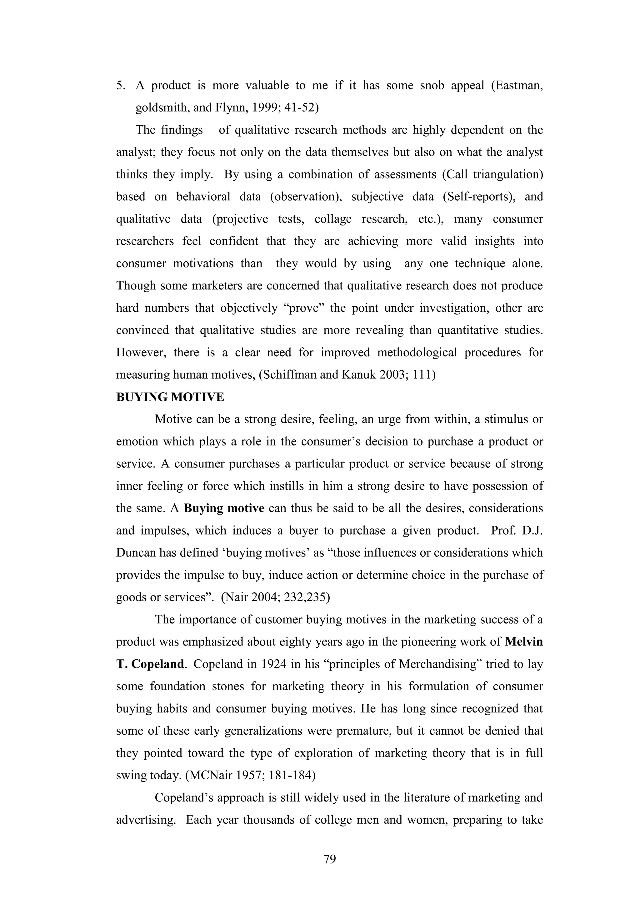 79
5. A product is more valuable to me if it has some snob appeal (Eastman,
goldsmith, and Flynn, 1999; 41-52)
The findings of qualitative research methods are highly dependent on the
analyst; they focus not only on the data themselves but also on what the analyst
thinks they imply. By using a combination of assessments (Call triangulation)
based on behavioral data (observation), subjective data (Self-reports), and
qualitative data (projective tests, collage research, etc.), many consumer
researchers feel confident that they are achieving more valid insights into
consumer motivations than they would by using any one technique alone.
Though some marketers are concerned that qualitative research does not produce
hard numbers that objectively “prove” the point under investigation, other are
convinced that qualitative studies are more revealing than quantitative studies.
However, there is a clear need for improved methodological procedures for
measuring human motives, (Schiffman and Kanuk 2003; 111)
BUYING MOTIVE
Motive can be a strong desire, feeling, an urge from within, a stimulus or
emotion which plays a role in the consumer’s decision to purchase a product or
service. A consumer purchases a particular product or service because of strong
inner feeling or force which instills in him a strong desire to have possession of
the same. A Buying motive can thus be said to be all the desires, considerations
and impulses, which induces a buyer to purchase a given product. Prof. D.J.
Duncan has defined ‘buying motives’ as “those influences or considerations which
provides the impulse to buy, induce action or determine choice in the purchase of
goods or services”. (Nair 2004; 232,235)
The importance of customer buying motives in the marketing success of a
product was emphasized about eighty years ago in the pioneering work of Melvin
T. Copeland. Copeland in 1924 in his “principles of Merchandising” tried to lay
some foundation stones for marketing theory in his formulation of consumer
buying habits and consumer buying motives. He has long since recognized that
some of these early generalizations were premature, but it cannot be denied that
they pointed toward the type of exploration of marketing theory that is in full
swing today. (MCNair 1957; 181-184)
Copeland’s approach is still widely used in the literature of marketing and
advertising. Each year thousands of college men and women, preparing to take
 