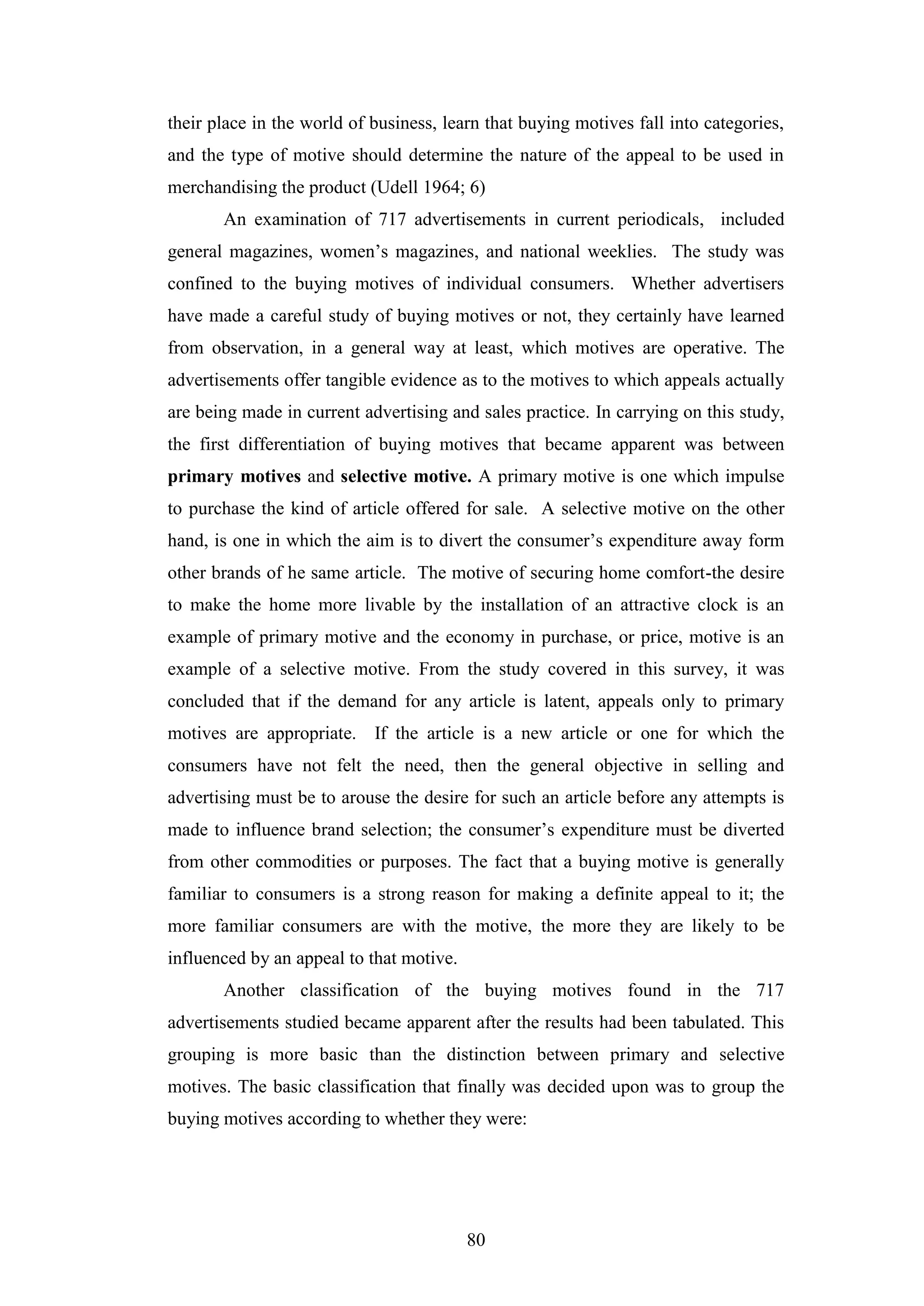 80
their place in the world of business, learn that buying motives fall into categories,
and the type of motive should determine the nature of the appeal to be used in
merchandising the product (Udell 1964; 6)
An examination of 717 advertisements in current periodicals, included
general magazines, women’s magazines, and national weeklies. The study was
confined to the buying motives of individual consumers. Whether advertisers
have made a careful study of buying motives or not, they certainly have learned
from observation, in a general way at least, which motives are operative. The
advertisements offer tangible evidence as to the motives to which appeals actually
are being made in current advertising and sales practice. In carrying on this study,
the first differentiation of buying motives that became apparent was between
primary motives and selective motive. A primary motive is one which impulse
to purchase the kind of article offered for sale. A selective motive on the other
hand, is one in which the aim is to divert the consumer’s expenditure away form
other brands of he same article. The motive of securing home comfort-the desire
to make the home more livable by the installation of an attractive clock is an
example of primary motive and the economy in purchase, or price, motive is an
example of a selective motive. From the study covered in this survey, it was
concluded that if the demand for any article is latent, appeals only to primary
motives are appropriate. If the article is a new article or one for which the
consumers have not felt the need, then the general objective in selling and
advertising must be to arouse the desire for such an article before any attempts is
made to influence brand selection; the consumer’s expenditure must be diverted
from other commodities or purposes. The fact that a buying motive is generally
familiar to consumers is a strong reason for making a definite appeal to it; the
more familiar consumers are with the motive, the more they are likely to be
influenced by an appeal to that motive.
Another classification of the buying motives found in the 717
advertisements studied became apparent after the results had been tabulated. This
grouping is more basic than the distinction between primary and selective
motives. The basic classification that finally was decided upon was to group the
buying motives according to whether they were:
 