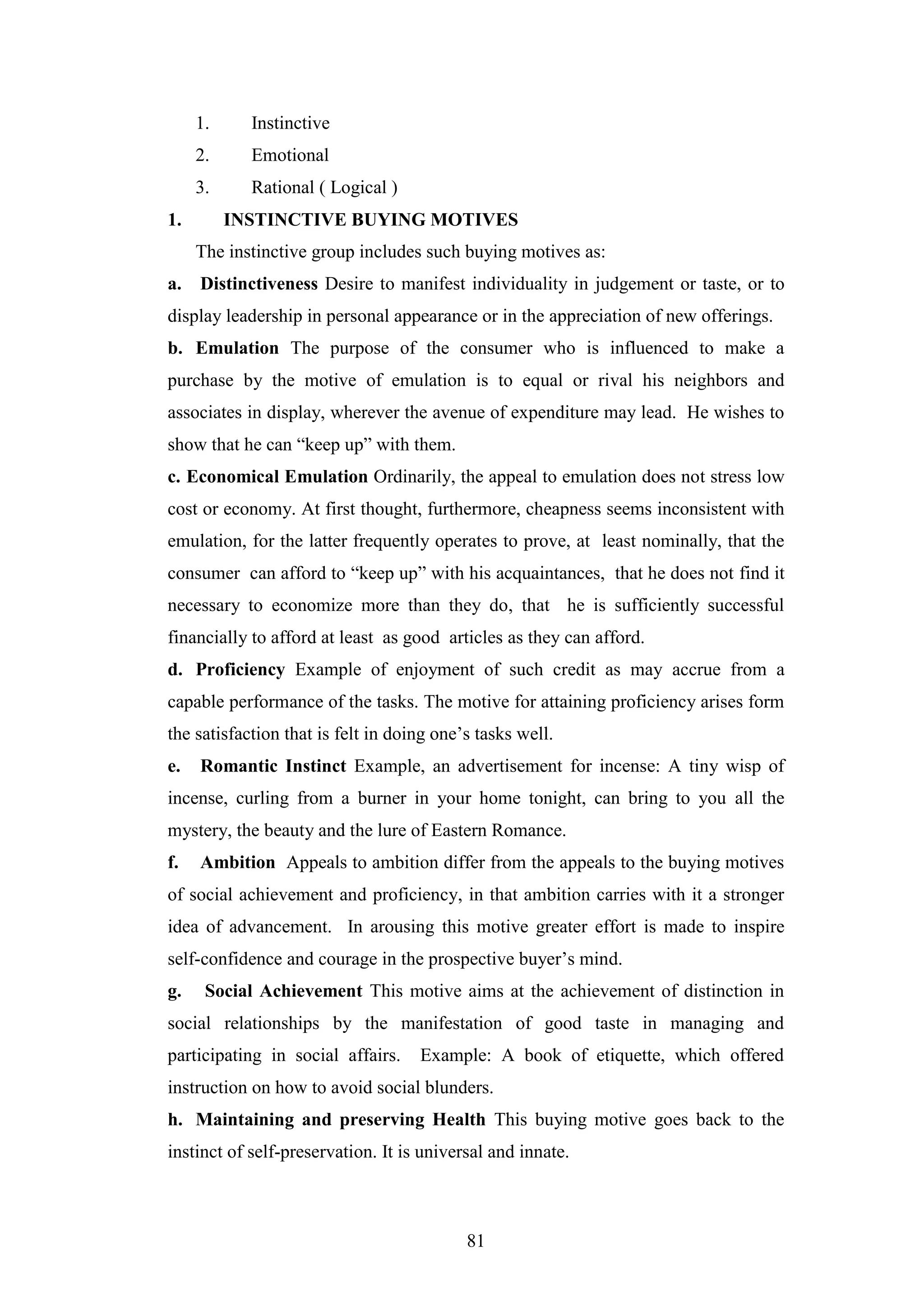 81
1. Instinctive
2. Emotional
3. Rational ( Logical )
1. INSTINCTIVE BUYING MOTIVES
The instinctive group includes such buying motives as:
a. Distinctiveness Desire to manifest individuality in judgement or taste, or to
display leadership in personal appearance or in the appreciation of new offerings.
b. Emulation The purpose of the consumer who is influenced to make a
purchase by the motive of emulation is to equal or rival his neighbors and
associates in display, wherever the avenue of expenditure may lead. He wishes to
show that he can “keep up” with them.
c. Economical Emulation Ordinarily, the appeal to emulation does not stress low
cost or economy. At first thought, furthermore, cheapness seems inconsistent with
emulation, for the latter frequently operates to prove, at least nominally, that the
consumer can afford to “keep up” with his acquaintances, that he does not find it
necessary to economize more than they do, that he is sufficiently successful
financially to afford at least as good articles as they can afford.
d. Proficiency Example of enjoyment of such credit as may accrue from a
capable performance of the tasks. The motive for attaining proficiency arises form
the satisfaction that is felt in doing one’s tasks well.
e. Romantic Instinct Example, an advertisement for incense: A tiny wisp of
incense, curling from a burner in your home tonight, can bring to you all the
mystery, the beauty and the lure of Eastern Romance.
f. Ambition Appeals to ambition differ from the appeals to the buying motives
of social achievement and proficiency, in that ambition carries with it a stronger
idea of advancement. In arousing this motive greater effort is made to inspire
self-confidence and courage in the prospective buyer’s mind.
g. Social Achievement This motive aims at the achievement of distinction in
social relationships by the manifestation of good taste in managing and
participating in social affairs. Example: A book of etiquette, which offered
instruction on how to avoid social blunders.
h. Maintaining and preserving Health This buying motive goes back to the
instinct of self-preservation. It is universal and innate.
 