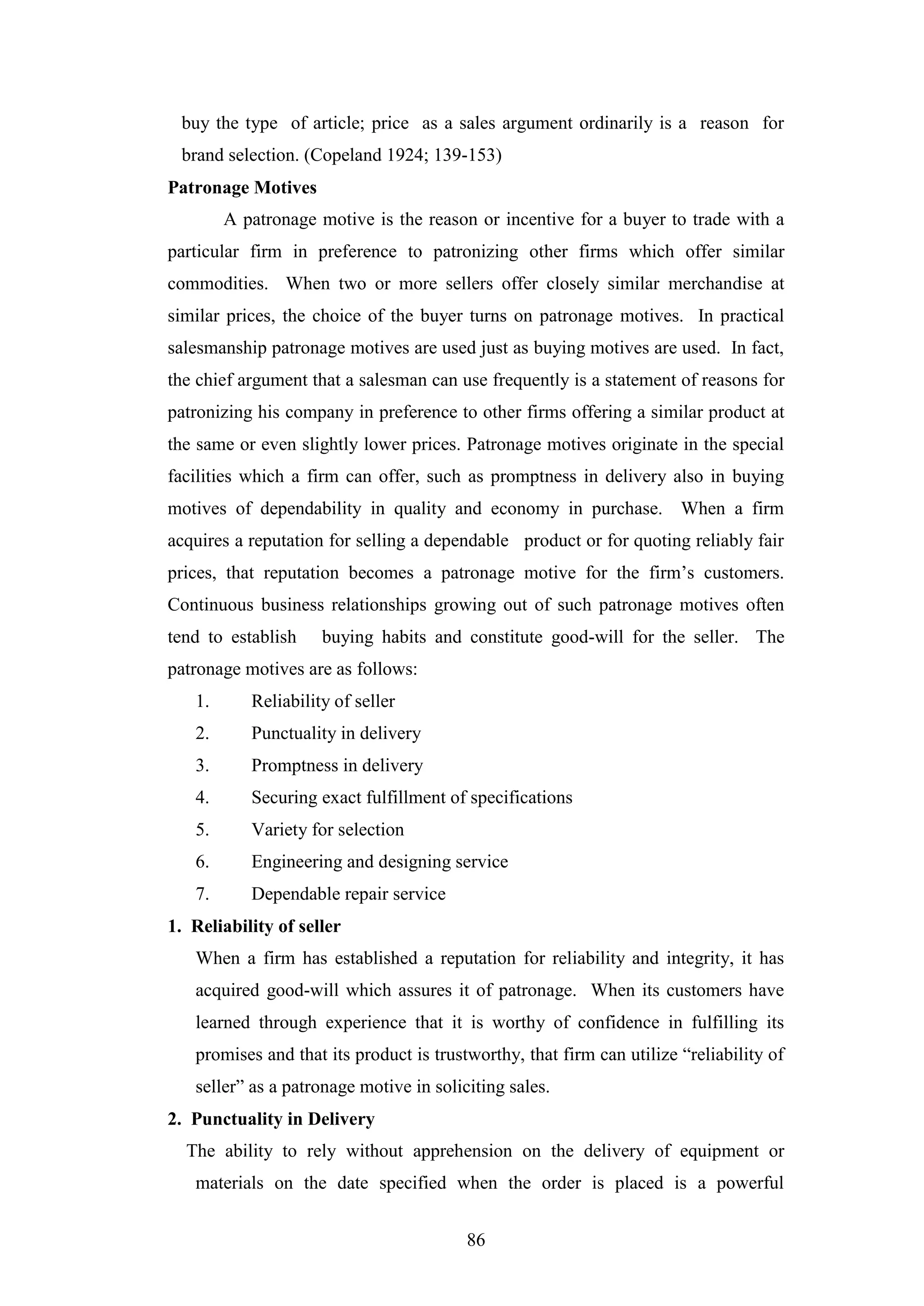 86
buy the type of article; price as a sales argument ordinarily is a reason for
brand selection. (Copeland 1924; 139-153)
Patronage Motives
A patronage motive is the reason or incentive for a buyer to trade with a
particular firm in preference to patronizing other firms which offer similar
commodities. When two or more sellers offer closely similar merchandise at
similar prices, the choice of the buyer turns on patronage motives. In practical
salesmanship patronage motives are used just as buying motives are used. In fact,
the chief argument that a salesman can use frequently is a statement of reasons for
patronizing his company in preference to other firms offering a similar product at
the same or even slightly lower prices. Patronage motives originate in the special
facilities which a firm can offer, such as promptness in delivery also in buying
motives of dependability in quality and economy in purchase. When a firm
acquires a reputation for selling a dependable product or for quoting reliably fair
prices, that reputation becomes a patronage motive for the firm’s customers.
Continuous business relationships growing out of such patronage motives often
tend to establish buying habits and constitute good-will for the seller. The
patronage motives are as follows:
1. Reliability of seller
2. Punctuality in delivery
3. Promptness in delivery
4. Securing exact fulfillment of specifications
5. Variety for selection
6. Engineering and designing service
7. Dependable repair service
1. Reliability of seller
When a firm has established a reputation for reliability and integrity, it has
acquired good-will which assures it of patronage. When its customers have
learned through experience that it is worthy of confidence in fulfilling its
promises and that its product is trustworthy, that firm can utilize “reliability of
seller” as a patronage motive in soliciting sales.
2. Punctuality in Delivery
The ability to rely without apprehension on the delivery of equipment or
materials on the date specified when the order is placed is a powerful
 