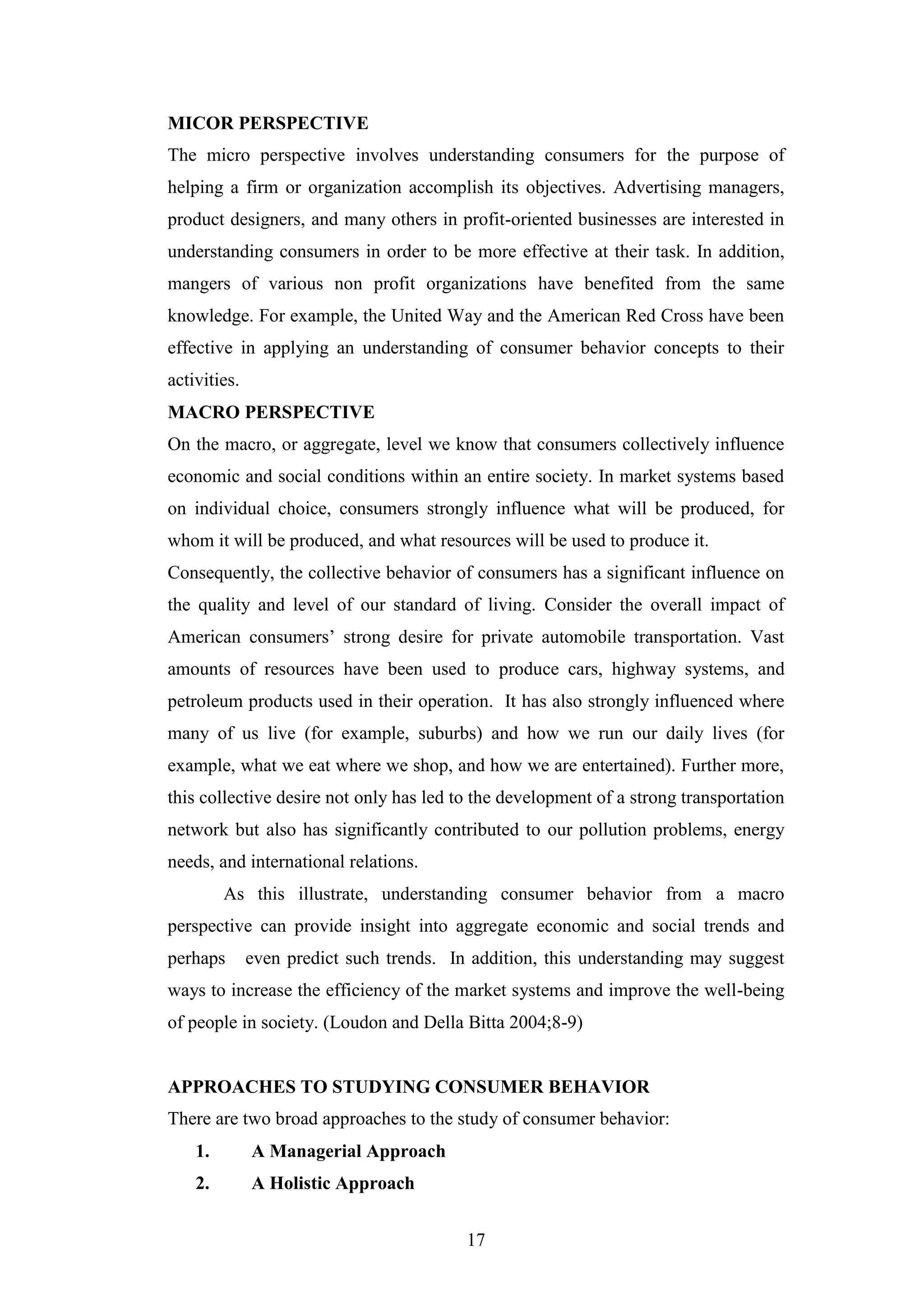 17
MICOR PERSPECTIVE
The micro perspective involves understanding consumers for the purpose of
helping a firm or organization accomplish its objectives. Advertising managers,
product designers, and many others in profit-oriented businesses are interested in
understanding consumers in order to be more effective at their task. In addition,
mangers of various non profit organizations have benefited from the same
knowledge. For example, the United Way and the American Red Cross have been
effective in applying an understanding of consumer behavior concepts to their
activities.
MACRO PERSPECTIVE
On the macro, or aggregate, level we know that consumers collectively influence
economic and social conditions within an entire society. In market systems based
on individual choice, consumers strongly influence what will be produced, for
whom it will be produced, and what resources will be used to produce it.
Consequently, the collective behavior of consumers has a significant influence on
the quality and level of our standard of living. Consider the overall impact of
American consumers’ strong desire for private automobile transportation. Vast
amounts of resources have been used to produce cars, highway systems, and
petroleum products used in their operation. It has also strongly influenced where
many of us live (for example, suburbs) and how we run our daily lives (for
example, what we eat where we shop, and how we are entertained). Further more,
this collective desire not only has led to the development of a strong transportation
network but also has significantly contributed to our pollution problems, energy
needs, and international relations.
As this illustrate, understanding consumer behavior from a macro
perspective can provide insight into aggregate economic and social trends and
perhaps even predict such trends. In addition, this understanding may suggest
ways to increase the efficiency of the market systems and improve the well-being
of people in society. (Loudon and Della Bitta 2004;8-9)
APPROACHES TO STUDYING CONSUMER BEHAVIOR
There are two broad approaches to the study of consumer behavior:
1. A Managerial Approach
2. A Holistic Approach
 