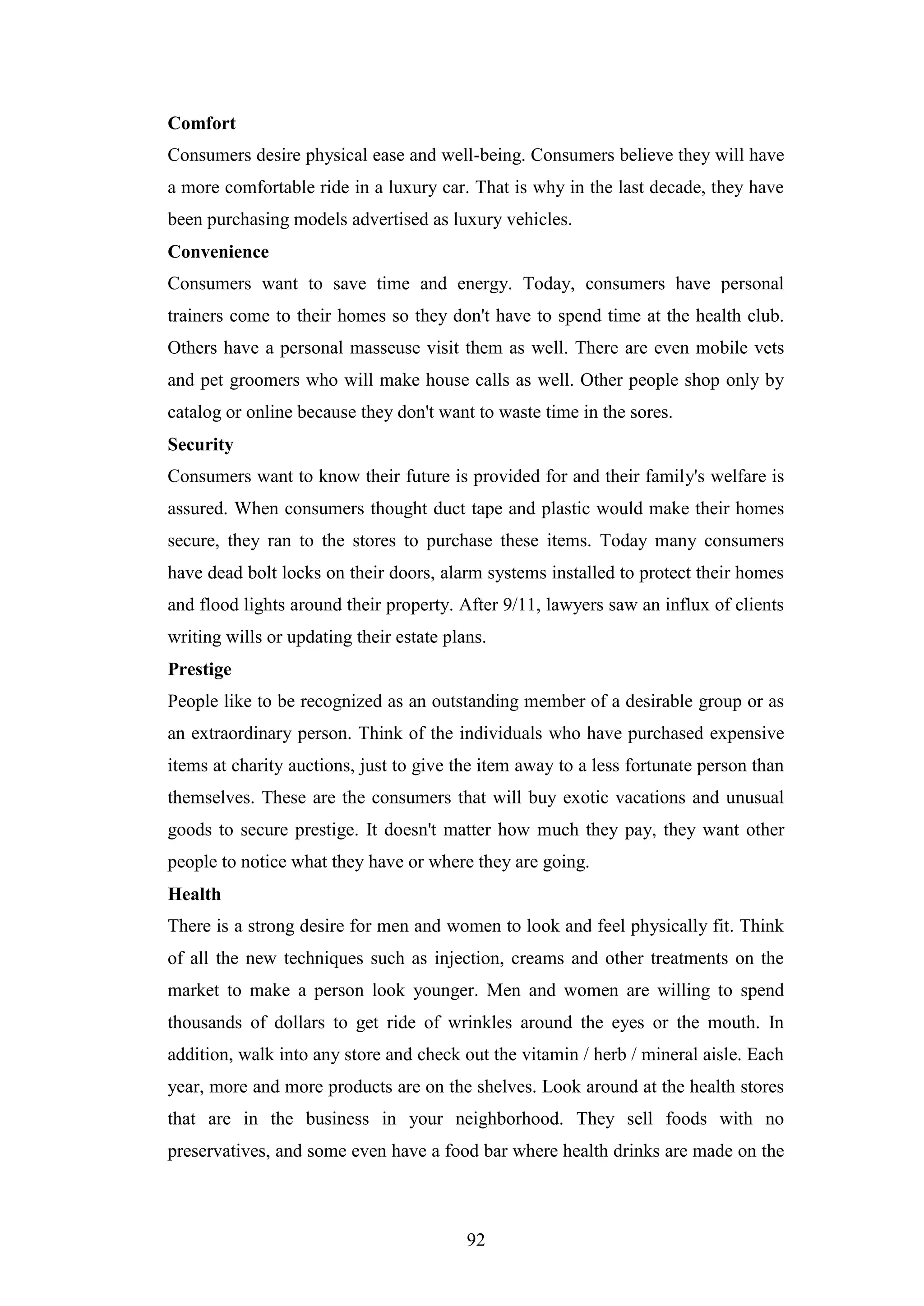 92
Comfort
Consumers desire physical ease and well-being. Consumers believe they will have
a more comfortable ride in a luxury car. That is why in the last decade, they have
been purchasing models advertised as luxury vehicles.
Convenience
Consumers want to save time and energy. Today, consumers have personal
trainers come to their homes so they don't have to spend time at the health club.
Others have a personal masseuse visit them as well. There are even mobile vets
and pet groomers who will make house calls as well. Other people shop only by
catalog or online because they don't want to waste time in the sores.
Security
Consumers want to know their future is provided for and their family's welfare is
assured. When consumers thought duct tape and plastic would make their homes
secure, they ran to the stores to purchase these items. Today many consumers
have dead bolt locks on their doors, alarm systems installed to protect their homes
and flood lights around their property. After 9/11, lawyers saw an influx of clients
writing wills or updating their estate plans.
Prestige
People like to be recognized as an outstanding member of a desirable group or as
an extraordinary person. Think of the individuals who have purchased expensive
items at charity auctions, just to give the item away to a less fortunate person than
themselves. These are the consumers that will buy exotic vacations and unusual
goods to secure prestige. It doesn't matter how much they pay, they want other
people to notice what they have or where they are going.
Health
There is a strong desire for men and women to look and feel physically fit. Think
of all the new techniques such as injection, creams and other treatments on the
market to make a person look younger. Men and women are willing to spend
thousands of dollars to get ride of wrinkles around the eyes or the mouth. In
addition, walk into any store and check out the vitamin / herb / mineral aisle. Each
year, more and more products are on the shelves. Look around at the health stores
that are in the business in your neighborhood. They sell foods with no
preservatives, and some even have a food bar where health drinks are made on the
 