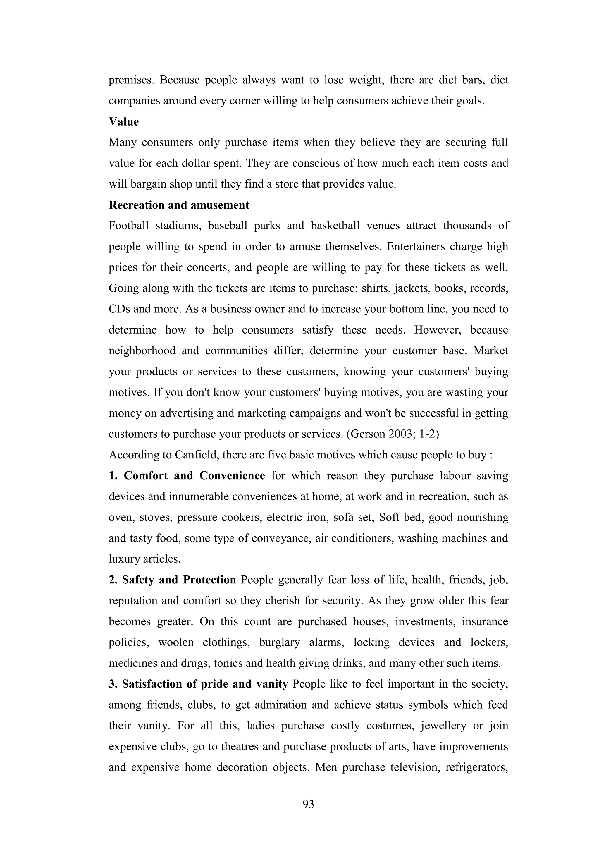 93
premises. Because people always want to lose weight, there are diet bars, diet
companies around every corner willing to help consumers achieve their goals.
Value
Many consumers only purchase items when they believe they are securing full
value for each dollar spent. They are conscious of how much each item costs and
will bargain shop until they find a store that provides value.
Recreation and amusement
Football stadiums, baseball parks and basketball venues attract thousands of
people willing to spend in order to amuse themselves. Entertainers charge high
prices for their concerts, and people are willing to pay for these tickets as well.
Going along with the tickets are items to purchase: shirts, jackets, books, records,
CDs and more. As a business owner and to increase your bottom line, you need to
determine how to help consumers satisfy these needs. However, because
neighborhood and communities differ, determine your customer base. Market
your products or services to these customers, knowing your customers' buying
motives. If you don't know your customers' buying motives, you are wasting your
money on advertising and marketing campaigns and won't be successful in getting
customers to purchase your products or services. (Gerson 2003; 1-2)
According to Canfield, there are five basic motives which cause people to buy :
1. Comfort and Convenience for which reason they purchase labour saving
devices and innumerable conveniences at home, at work and in recreation, such as
oven, stoves, pressure cookers, electric iron, sofa set, Soft bed, good nourishing
and tasty food, some type of conveyance, air conditioners, washing machines and
luxury articles.
2. Safety and Protection People generally fear loss of life, health, friends, job,
reputation and comfort so they cherish for security. As they grow older this fear
becomes greater. On this count are purchased houses, investments, insurance
policies, woolen clothings, burglary alarms, locking devices and lockers,
medicines and drugs, tonics and health giving drinks, and many other such items.
3. Satisfaction of pride and vanity People like to feel important in the society,
among friends, clubs, to get admiration and achieve status symbols which feed
their vanity. For all this, ladies purchase costly costumes, jewellery or join
expensive clubs, go to theatres and purchase products of arts, have improvements
and expensive home decoration objects. Men purchase television, refrigerators,
 