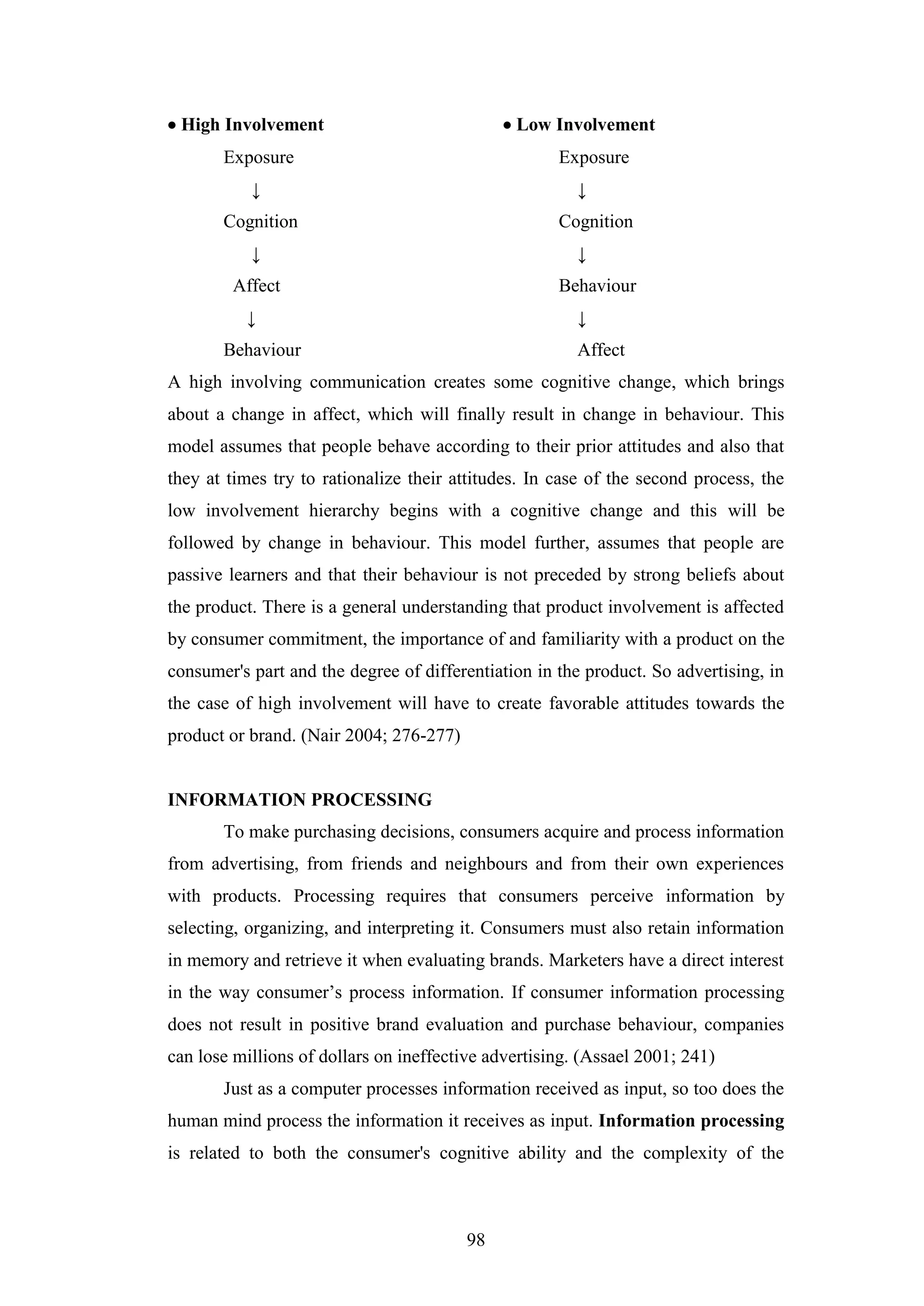 98
 High Involvement  Low Involvement
Exposure Exposure
↓ ↓
Cognition Cognition
↓ ↓
Affect Behaviour
↓ ↓
Behaviour Affect
A high involving communication creates some cognitive change, which brings
about a change in affect, which will finally result in change in behaviour. This
model assumes that people behave according to their prior attitudes and also that
they at times try to rationalize their attitudes. In case of the second process, the
low involvement hierarchy begins with a cognitive change and this will be
followed by change in behaviour. This model further, assumes that people are
passive learners and that their behaviour is not preceded by strong beliefs about
the product. There is a general understanding that product involvement is affected
by consumer commitment, the importance of and familiarity with a product on the
consumer's part and the degree of differentiation in the product. So advertising, in
the case of high involvement will have to create favorable attitudes towards the
product or brand. (Nair 2004; 276-277)
INFORMATION PROCESSING
To make purchasing decisions, consumers acquire and process information
from advertising, from friends and neighbours and from their own experiences
with products. Processing requires that consumers perceive information by
selecting, organizing, and interpreting it. Consumers must also retain information
in memory and retrieve it when evaluating brands. Marketers have a direct interest
in the way consumer’s process information. If consumer information processing
does not result in positive brand evaluation and purchase behaviour, companies
can lose millions of dollars on ineffective advertising. (Assael 2001; 241)
Just as a computer processes information received as input, so too does the
human mind process the information it receives as input. Information processing
is related to both the consumer's cognitive ability and the complexity of the
 