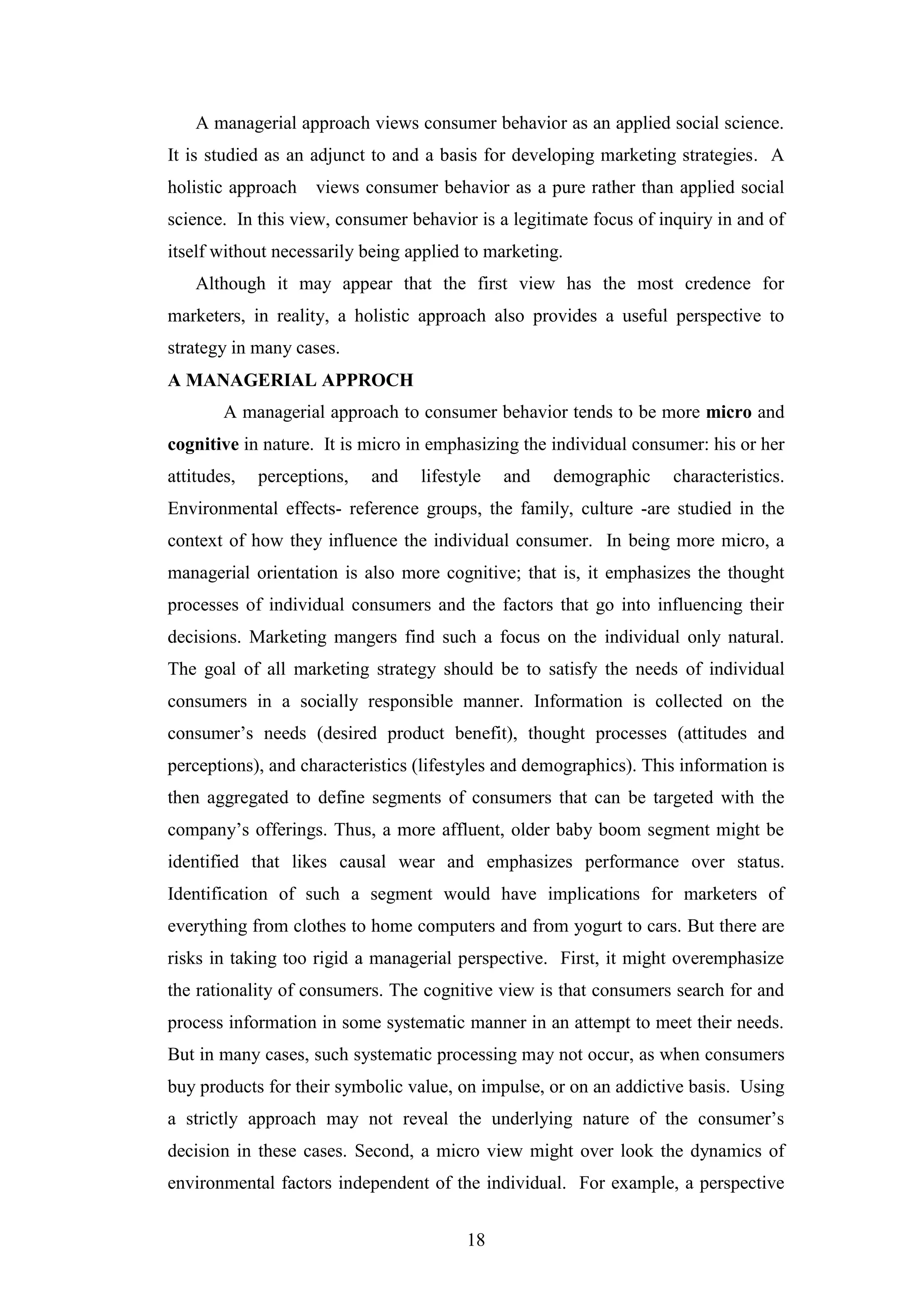 18
A managerial approach views consumer behavior as an applied social science.
It is studied as an adjunct to and a basis for developing marketing strategies. A
holistic approach views consumer behavior as a pure rather than applied social
science. In this view, consumer behavior is a legitimate focus of inquiry in and of
itself without necessarily being applied to marketing.
Although it may appear that the first view has the most credence for
marketers, in reality, a holistic approach also provides a useful perspective to
strategy in many cases.
A MANAGERIAL APPROCH
A managerial approach to consumer behavior tends to be more micro and
cognitive in nature. It is micro in emphasizing the individual consumer: his or her
attitudes, perceptions, and lifestyle and demographic characteristics.
Environmental effects- reference groups, the family, culture -are studied in the
context of how they influence the individual consumer. In being more micro, a
managerial orientation is also more cognitive; that is, it emphasizes the thought
processes of individual consumers and the factors that go into influencing their
decisions. Marketing mangers find such a focus on the individual only natural.
The goal of all marketing strategy should be to satisfy the needs of individual
consumers in a socially responsible manner. Information is collected on the
consumer’s needs (desired product benefit), thought processes (attitudes and
perceptions), and characteristics (lifestyles and demographics). This information is
then aggregated to define segments of consumers that can be targeted with the
company’s offerings. Thus, a more affluent, older baby boom segment might be
identified that likes causal wear and emphasizes performance over status.
Identification of such a segment would have implications for marketers of
everything from clothes to home computers and from yogurt to cars. But there are
risks in taking too rigid a managerial perspective. First, it might overemphasize
the rationality of consumers. The cognitive view is that consumers search for and
process information in some systematic manner in an attempt to meet their needs.
But in many cases, such systematic processing may not occur, as when consumers
buy products for their symbolic value, on impulse, or on an addictive basis. Using
a strictly approach may not reveal the underlying nature of the consumer’s
decision in these cases. Second, a micro view might over look the dynamics of
environmental factors independent of the individual. For example, a perspective
 