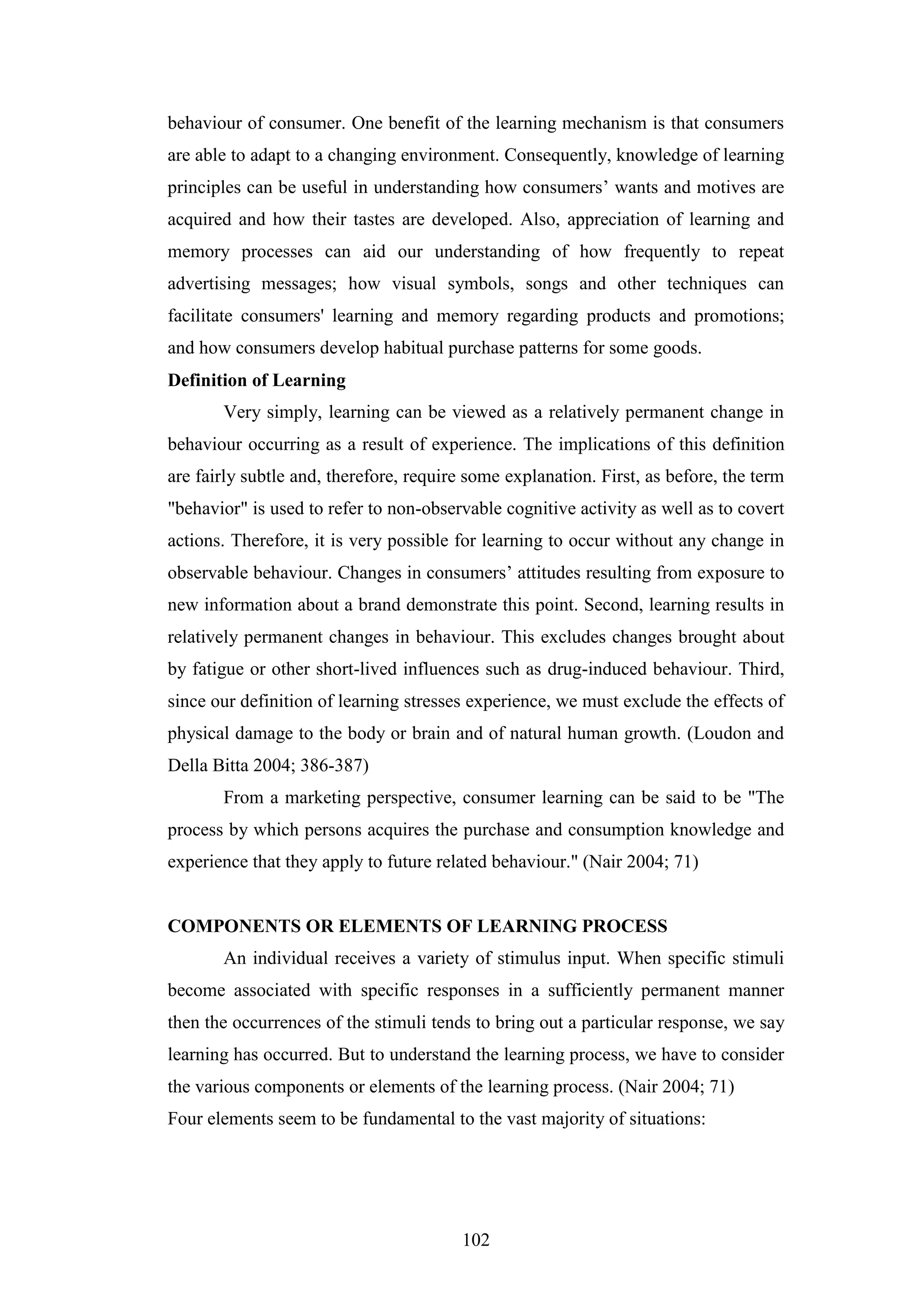 102
behaviour of consumer. One benefit of the learning mechanism is that consumers
are able to adapt to a changing environment. Consequently, knowledge of learning
principles can be useful in understanding how consumers’ wants and motives are
acquired and how their tastes are developed. Also, appreciation of learning and
memory processes can aid our understanding of how frequently to repeat
advertising messages; how visual symbols, songs and other techniques can
facilitate consumers' learning and memory regarding products and promotions;
and how consumers develop habitual purchase patterns for some goods.
Definition of Learning
Very simply, learning can be viewed as a relatively permanent change in
behaviour occurring as a result of experience. The implications of this definition
are fairly subtle and, therefore, require some explanation. First, as before, the term
"behavior" is used to refer to non-observable cognitive activity as well as to covert
actions. Therefore, it is very possible for learning to occur without any change in
observable behaviour. Changes in consumers’ attitudes resulting from exposure to
new information about a brand demonstrate this point. Second, learning results in
relatively permanent changes in behaviour. This excludes changes brought about
by fatigue or other short-lived influences such as drug-induced behaviour. Third,
since our definition of learning stresses experience, we must exclude the effects of
physical damage to the body or brain and of natural human growth. (Loudon and
Della Bitta 2004; 386-387)
From a marketing perspective, consumer learning can be said to be "The
process by which persons acquires the purchase and consumption knowledge and
experience that they apply to future related behaviour." (Nair 2004; 71)
COMPONENTS OR ELEMENTS OF LEARNING PROCESS
An individual receives a variety of stimulus input. When specific stimuli
become associated with specific responses in a sufficiently permanent manner
then the occurrences of the stimuli tends to bring out a particular response, we say
learning has occurred. But to understand the learning process, we have to consider
the various components or elements of the learning process. (Nair 2004; 71)
Four elements seem to be fundamental to the vast majority of situations:
 