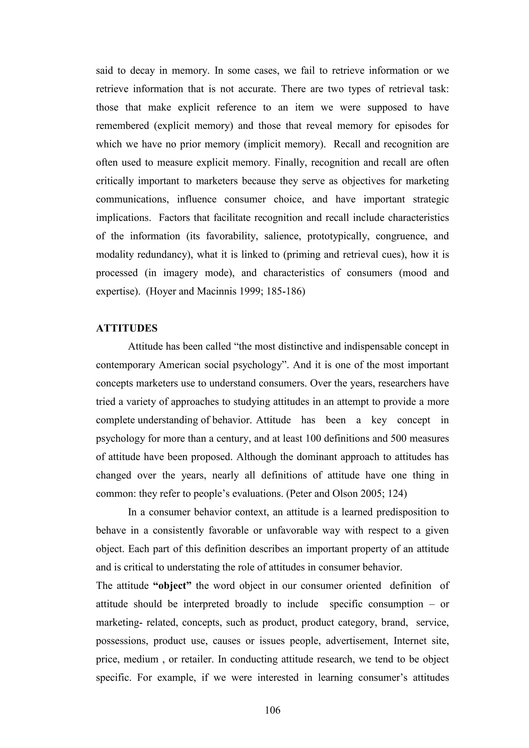 106
said to decay in memory. In some cases, we fail to retrieve information or we
retrieve information that is not accurate. There are two types of retrieval task:
those that make explicit reference to an item we were supposed to have
remembered (explicit memory) and those that reveal memory for episodes for
which we have no prior memory (implicit memory). Recall and recognition are
often used to measure explicit memory. Finally, recognition and recall are often
critically important to marketers because they serve as objectives for marketing
communications, influence consumer choice, and have important strategic
implications. Factors that facilitate recognition and recall include characteristics
of the information (its favorability, salience, prototypically, congruence, and
modality redundancy), what it is linked to (priming and retrieval cues), how it is
processed (in imagery mode), and characteristics of consumers (mood and
expertise). (Hoyer and Macinnis 1999; 185-186)
ATTITUDES
Attitude has been called “the most distinctive and indispensable concept in
contemporary American social psychology”. And it is one of the most important
concepts marketers use to understand consumers. Over the years, researchers have
tried a variety of approaches to studying attitudes in an attempt to provide a more
complete understanding of behavior. Attitude has been a key concept in
psychology for more than a century, and at least 100 definitions and 500 measures
of attitude have been proposed. Although the dominant approach to attitudes has
changed over the years, nearly all definitions of attitude have one thing in
common: they refer to people’s evaluations. (Peter and Olson 2005; 124)
In a consumer behavior context, an attitude is a learned predisposition to
behave in a consistently favorable or unfavorable way with respect to a given
object. Each part of this definition describes an important property of an attitude
and is critical to understating the role of attitudes in consumer behavior.
The attitude “object” the word object in our consumer oriented definition of
attitude should be interpreted broadly to include specific consumption – or
marketing- related, concepts, such as product, product category, brand, service,
possessions, product use, causes or issues people, advertisement, Internet site,
price, medium , or retailer. In conducting attitude research, we tend to be object
specific. For example, if we were interested in learning consumer’s attitudes
 