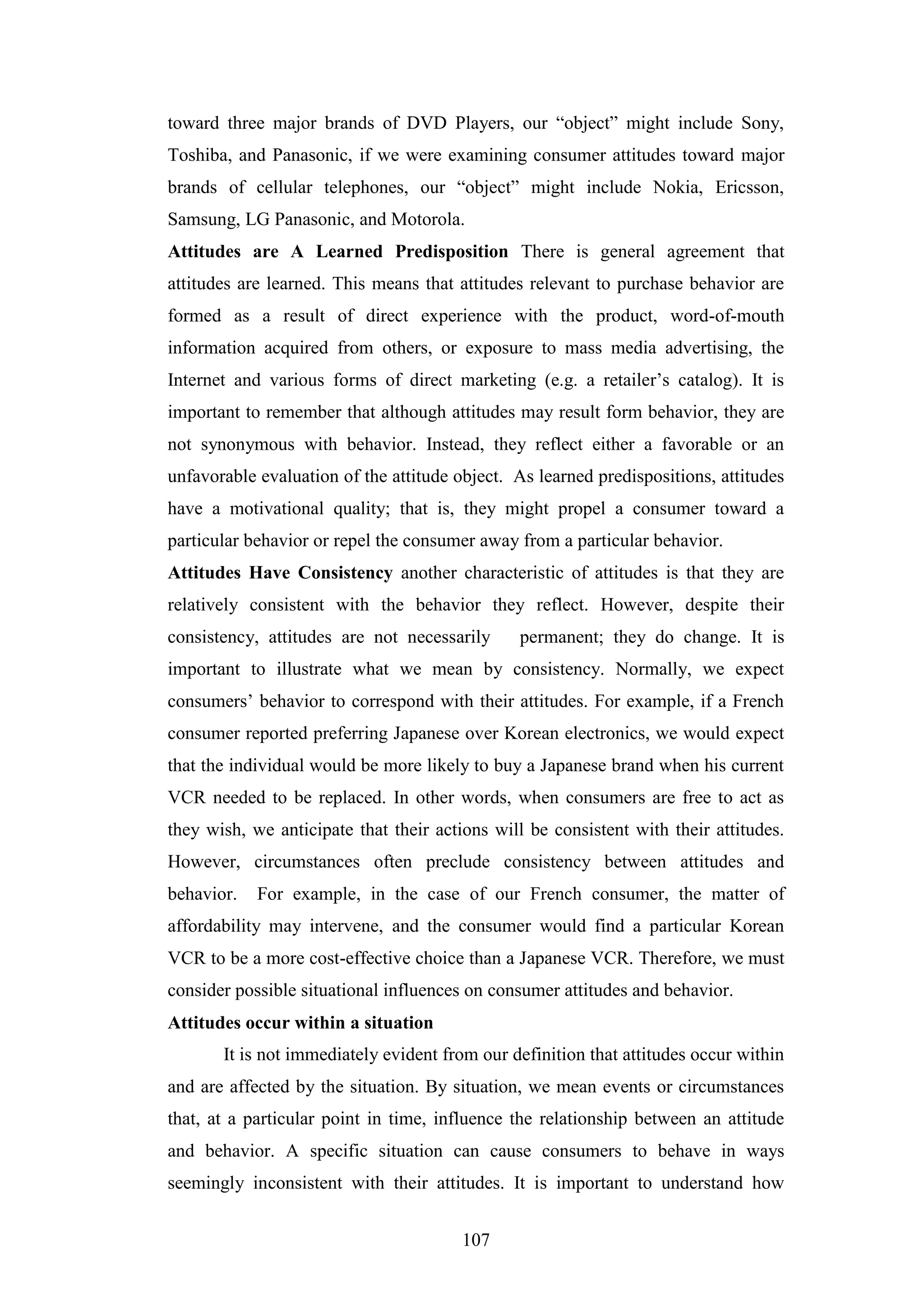 107
toward three major brands of DVD Players, our “object” might include Sony,
Toshiba, and Panasonic, if we were examining consumer attitudes toward major
brands of cellular telephones, our “object” might include Nokia, Ericsson,
Samsung, LG Panasonic, and Motorola.
Attitudes are A Learned Predisposition There is general agreement that
attitudes are learned. This means that attitudes relevant to purchase behavior are
formed as a result of direct experience with the product, word-of-mouth
information acquired from others, or exposure to mass media advertising, the
Internet and various forms of direct marketing (e.g. a retailer’s catalog). It is
important to remember that although attitudes may result form behavior, they are
not synonymous with behavior. Instead, they reflect either a favorable or an
unfavorable evaluation of the attitude object. As learned predispositions, attitudes
have a motivational quality; that is, they might propel a consumer toward a
particular behavior or repel the consumer away from a particular behavior.
Attitudes Have Consistency another characteristic of attitudes is that they are
relatively consistent with the behavior they reflect. However, despite their
consistency, attitudes are not necessarily permanent; they do change. It is
important to illustrate what we mean by consistency. Normally, we expect
consumers’ behavior to correspond with their attitudes. For example, if a French
consumer reported preferring Japanese over Korean electronics, we would expect
that the individual would be more likely to buy a Japanese brand when his current
VCR needed to be replaced. In other words, when consumers are free to act as
they wish, we anticipate that their actions will be consistent with their attitudes.
However, circumstances often preclude consistency between attitudes and
behavior. For example, in the case of our French consumer, the matter of
affordability may intervene, and the consumer would find a particular Korean
VCR to be a more cost-effective choice than a Japanese VCR. Therefore, we must
consider possible situational influences on consumer attitudes and behavior.
Attitudes occur within a situation
It is not immediately evident from our definition that attitudes occur within
and are affected by the situation. By situation, we mean events or circumstances
that, at a particular point in time, influence the relationship between an attitude
and behavior. A specific situation can cause consumers to behave in ways
seemingly inconsistent with their attitudes. It is important to understand how
 