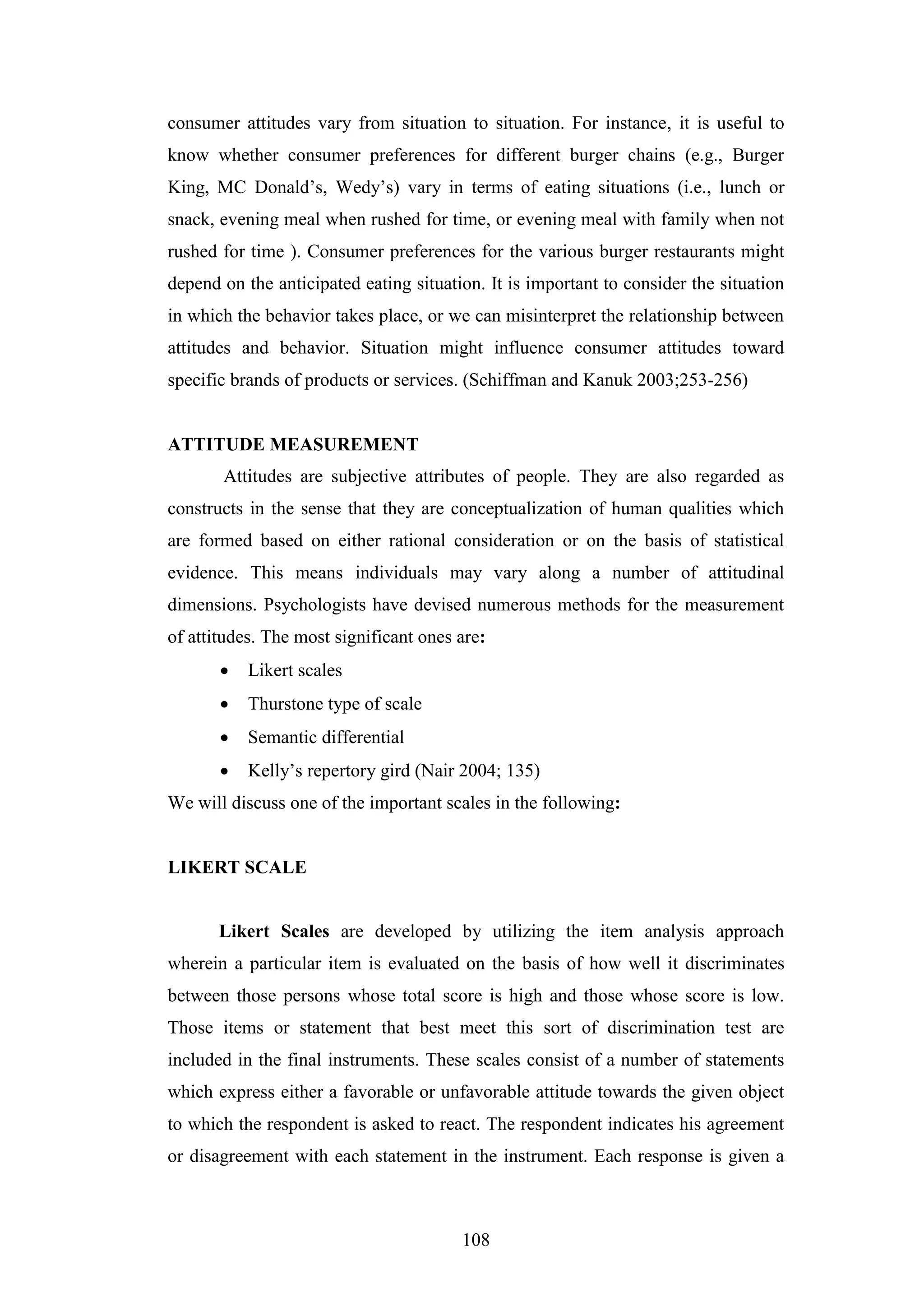 108
consumer attitudes vary from situation to situation. For instance, it is useful to
know whether consumer preferences for different burger chains (e.g., Burger
King, MC Donald’s, Wedy’s) vary in terms of eating situations (i.e., lunch or
snack, evening meal when rushed for time, or evening meal with family when not
rushed for time ). Consumer preferences for the various burger restaurants might
depend on the anticipated eating situation. It is important to consider the situation
in which the behavior takes place, or we can misinterpret the relationship between
attitudes and behavior. Situation might influence consumer attitudes toward
specific brands of products or services. (Schiffman and Kanuk 2003;253-256)
ATTITUDE MEASUREMENT
Attitudes are subjective attributes of people. They are also regarded as
constructs in the sense that they are conceptualization of human qualities which
are formed based on either rational consideration or on the basis of statistical
evidence. This means individuals may vary along a number of attitudinal
dimensions. Psychologists have devised numerous methods for the measurement
of attitudes. The most significant ones are:
 Likert scales
 Thurstone type of scale
 Semantic differential
 Kelly’s repertory gird (Nair 2004; 135)
We will discuss one of the important scales in the following:
LIKERT SCALE
Likert Scales are developed by utilizing the item analysis approach
wherein a particular item is evaluated on the basis of how well it discriminates
between those persons whose total score is high and those whose score is low.
Those items or statement that best meet this sort of discrimination test are
included in the final instruments. These scales consist of a number of statements
which express either a favorable or unfavorable attitude towards the given object
to which the respondent is asked to react. The respondent indicates his agreement
or disagreement with each statement in the instrument. Each response is given a
 