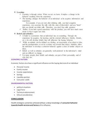  Learning:
 Learning is through action. When we act, we learn. It implies a change in the
behavior resulting from the experience.
 The learning changes the behavior of an individual as he acquires information and
experience.
For example, if you are sick after drinking milk, you had a negative
experience, you associate the milk with this state of discomfort and you “learn”
that you should not drink milk. Therefore, you don’t buy milk anymore.
 Rather, if you had a good experience with the product, you will have much more
desire to buy it again next time.
 Beliefs and attitudes:
 A belief is a conviction that an individual has on something. Through the
experience he acquires, his learning and his external influences (family, friends,
etc..), he will develop beliefs that will influence his buying behavior.
 While an attitude can be defined as a feeling, an assessment of an object or idea
and the predisposition to act in a certain way toward that object. Attitudes allow
the individual to develop a coherent behavior against a class of similar objects or
ideas.
 Beliefs as well as attitudes are generally well-anchored in the individual’s mind
and are difficult to change.
 For many people, their beliefs and attitudes are part of their personality and of
who they are.
ECONOMIC FACTORS
Economic factors also have a significant influence on the buying decision of an individual
 Personal income
 Family income
 Income expectations
 Savings
 Liquidity position
 Consumer credit
ENVIRONMENTAL FACTORS
 political situations
 Legal force
 Technical advancement
 Ethical consideration
CONCLUSION
Health strategies cannot be achieved without a deep knowledge of consumer behavior
towards health services and factors of its influence.
 