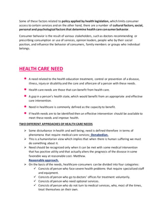 Some of these factors related to policy applied by health legislation, which limits consumer
access to certain services and on the other hand, there are a number of cultural factors, social,
personal and psychological factors that determine health care consumerbehavior.
Consumer behavior is the result of various stakeholders, such as doctors recommending or
prescribing consumption or use of services, opinion leaders, people who by their social
position, and influence the behavior of consumers, family members or groups who individual
belongs.
HEALTH CARE NEED
 A need related to the health education treatment, control or prevention of a disease,
illness, injury or disability and the care and aftercare of a person with these needs.
 Health care needs are those that can benefit from health care.
 A gap in a person’s health state, which would benefit from an appropriate and effective
care intervention.
 Need in healthcare is commonly defined as the capacity to benefit.
 If health needs are to be identified then an effective intervention should be available to
meet these needs and improve health.
TWO DIFFERENT APPROACHES OF HEALTH CARE NEEDS
 Some disturbance in health and well being; need is defined therefore in terms of
phenomena that require medical care services- Donabedian.
 This is a humanitarian view which implies that when there is human suffering we must
do something about it.
 Need should be recognized only when it can be met with some medical intervention
that has positive utility and that actually alters the prognosis of the disease in some
favorable way at reasonable cost- Matthew.
Reasonable approach.
 On the basis of the needs, healthcare-consumers can be divided into four categories:
 Consists of person who face severe health problems that require specialized staff
and equipment.
 Consists of person who go to doctors’ offices for treatment voluntarily.
 Consists of person who need optional services.
 Consists of person who do not turn to medical services, who, most of the times,
treat themselves on their own.
 