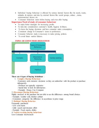  Individual buying behaviour is affected by various internal factors like his needs, wants,
attitudes & motives and also by external factors like social groups, culture , status,
environmental factors etc.
 Consumer behaviour starts before buying and even after buying.
Importance/Need of study of consumer behaviour
 To make better strategies for increasing profits.
 To take into consideration customer’s health, hygiene & fitness.
 To know the buying decisions and how consumer make consumption.
 Consistent change in Consumer’s tastes or preferences.
 Consumer behavior study is necessary to make pricing policies.
 To avoid future market failures.
TYPES OF CONSUMERS BEHAVIOUR
There are 4 types of buying behahiour :
1. Complex Buying Behaviour-
Customers seek extensive decisions as they are unfamiliar with the product or purchase
infrequently.
- Products are typically expensive
- Spend time to look for information
- Example: House, Car, Computer
2. Dissonance Buying Behaviour-
Highly involved in the purchase but not able to see the differences among brand choices.
- Example; Leather sofa, kitchen cabinet
- Consumers categorize the difference in accordance to price range.
3. Habitual Buying Behavior-
Frequently purchased
- Low costs items
- Little search and decision effort
- Example: Food, snacks, drinks
4. Variety-seeking buying behaviour-
Low Consumer involvement
 