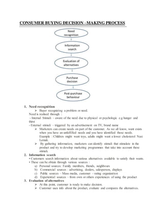 1. Need recognition
 Buyer recognizing a problem or need.
Need is realised through :
- Internal Stimuli – aware of the need due to physical or psychologic e.g hunger and
thirst
- External stimuli – triggered by an advertisement on TV, brand name
 Marketers can create needs on part of the customer. As we all know, want exists
when you have an unfulfilled needs and you have identified those needs.
Example : Children might want toys, adults might want a lower cholesterol Nasi
Lemak.
 By gathering information, marketers can identify stimuli that stimulate in the
product and try to develop marketing programmes that take into account these
stimuli.
2. Information search
• Customers search information about various alternatives available to satisfy their wants.
• These can be obtain through various sources :
a) Personal sources: Family members, friends, neighbours
b) Commercial sources : advertising, dealers, salesperson, displays
c) Public sources – Mass media, customer – rating organization
d) Experiential sources – from own or others experiences of using the product
3. Evaluation of alternatives
 At this point, customer is ready to make decision.
 Customer uses info about the product, evaluate and compares the alternatives.
 