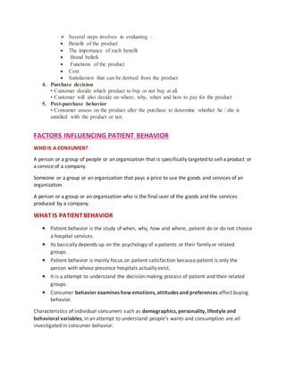  Several steps involves in evaluating :
 Benefit of the product
 The importance of each benefit
 Brand beliefs
 Functions of the product
 Cost
 Satisfaction that can be derived from the product
4. Purchase decision
• Customer decide which product to buy or not buy at all.
• Customer will also decide on where, why, when and how to pay for the product
5. Post-purchase behavior
• Consumer assess on the product after the purchase to determine whether he / she is
satisfied with the product or not.
FACTORS INFLUENCING PATIENT BEHAVIOR
WHO IS A CONSUMER?
A person or a group of people or an organization that is specifically targeted to sell a product or
a service of a company.
Someone or a group or an organization that pays a price to use the goods and services of an
organization.
A person or a group or an organization who is the final user of the goods and the services
produced by a company.
WHATIS PATIENTBEHAVIOR
 Patient behavior is the study of when, why, how and where, patient do or do not choose
a hospital services.
 Its basically depends up on the psychology of a patients or their family or related
groups.
 Patient behavior is mainly focus on patient satisfaction because patient is only the
person with whose presence hospitals actually exist.
 It is a attempt to understand the decision making process of patient and their related
groups.
 Consumer behavior examines how emotions, attitudes and preferences affect buying
behavior.
Characteristics of individual consumers such as demographics, personality, lifestyle and
behavioral variables, in an attempt to understand people’s wants and consumption are all
investigated in consumer behavior.
 