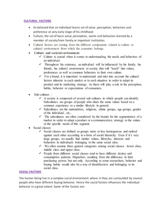 CULTURAL FACTORS
 Its believed that an individual learns set of value ,perception, behaviors and
preference at very early stage of his childhood.
 Culture; the set of basic value, perception, wants and behaviors learned by a
member of society from family or important institution.
 Cultural factors are coming from the different components related to culture or
cultural environment from which the consumer belongs.
 Culture and societal environment:
 Culture is crucial when it comes to understanding the needs and behaviors of
an individual.
 Throughout his existence, an individual will be influenced by his family, his
friends, his cultural environment or society that will “teach” him values,
preferences as well as common behaviors to their own culture.
 For a brand, it is important to understand and take into account the cultural
factors inherent to each market or to each situation in order to adapt its
product and its marketing strategy. As these will play a role in the perception,
habits, behavior or expectations of consumers.
 Sub-cultures :
 A society is composed of several sub-cultures in which people can identify.
Subcultures are groups of people who share the same values based on a
common experience or a similar lifestyle in general.
 Subcultures are the nationalities, religions, ethnic groups, age groups, gender
of the individual, etc..
 The subcultures are often considered by the brands for the segmentation of a
market in order to adapt a product or a communication strategy to the values
or the specific needs of this segment.
 Social classes:
 Social classes are defined as groups more or less homogenous and ranked
against each other according to a form of social hierarchy. Even if it’s very
large groups, we usually find similar values, lifestyles, interests and
behaviors in individuals belonging to the same social class.
 We often assume three general categories among social classes : lower class,
middle class and upper class.
 People from different social classes tend to have different desires and
consumption patterns. Disparities resulting from the difference in their
purchasing power, but not only. According to some researchers, behavior and
buying habits would also be a way of identification and belonging to its
social class.
SOCIAL FACTORS
The human being live in a complex social environment where in they are surrounded by several
people who have different buying behavior. Hence the social factors influences the individual
behavior in a great extent. Some of the factors are:
 