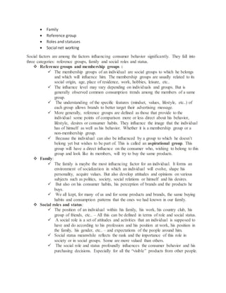  Family
 Reference group
 Roles and statuses
 Social net working
Social factors are among the factors influencing consumer behavior significantly. They fall into
three categories: reference groups, family and social roles and status.
 Reference groups and membership groups :
 The membership groups of an individual are social groups to which he belongs
and which will influence him. The membership groups are usually related to its
social origin, age, place of residence, work, hobbies, leisure, etc..
 The influence level may vary depending on individuals and groups. But is
generally observed common consumption trends among the members of a same
group.
 The understanding of the specific features (mindset, values, lifestyle, etc..) of
each group allows brands to better target their advertising message.
 More generally, reference groups are defined as those that provide to the
individual some points of comparison more or less direct about his behavior,
lifestyle, desires or consumer habits. They influence the image that the individual
has of himself as well as his behavior. Whether it is a membership group or a
non-membership group.
 Because the individual can also be influenced by a group to which he doesn’t
belong yet but wishes to be part of. This is called an aspirational group. This
group will have a direct influence on the consumer who, wishing to belong to this
group and look like its members, will try to buy the same products.
 Family:
 The family is maybe the most influencing factor for an individual. It forms an
environment of socialization in which an individual will evolve, shape his
personality, acquire values. But also develop attitudes and opinions on various
subjects such as politics, society, social relations or himself and his desires.
 But also on his consumer habits, his perception of brands and the products he
buys.
 We all kept, for many of us and for some products and brands, the same buying
habits and consumption patterns that the ones we had known in our family.
 Social roles and status:
 The position of an individual within his family, his work, his country club, his
group of friends, etc.. – All this can be defined in terms of role and social status.
 A social role is a set of attitudes and activities that an individual is supposed to
have and do according to his profession and his position at work, his position in
the family, his gender, etc.. – and expectations of the people around him.
 Social status meanwhile reflects the rank and the importance of this role in
society or in social groups. Some are more valued than others.
 The social role and status profoundly influences the consumer behavior and his
purchasing decisions. Especially for all the “visible” products from other people.
 
