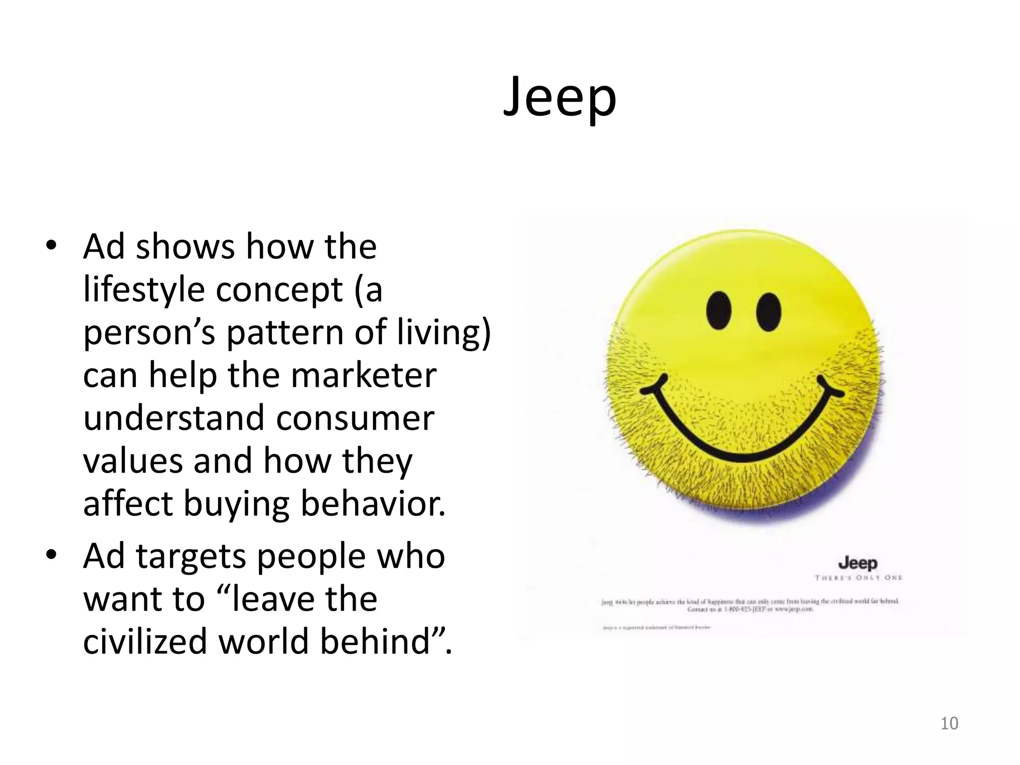 Jeep
• Ad shows how the
lifestyle concept (a
person’s pattern of living)
can help the marketer
understand consumer
values and how they
affect buying behavior.
• Ad targets people who
want to “leave the
civilized world behind”.
10
 