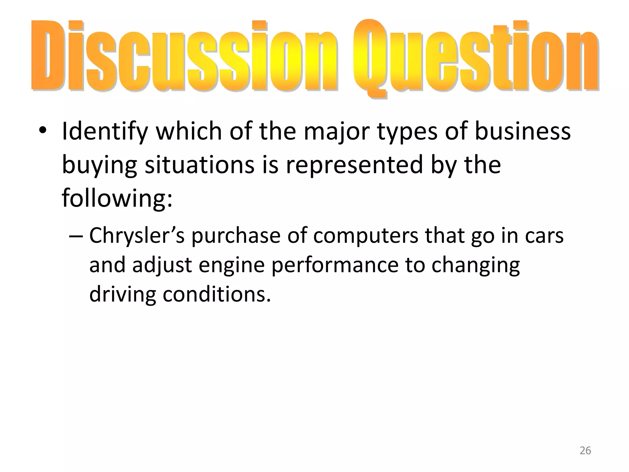 • Identify which of the major types of business
buying situations is represented by the
following:
– Chrysler’s purchase of computers that go in cars
and adjust engine performance to changing
driving conditions.
26
 