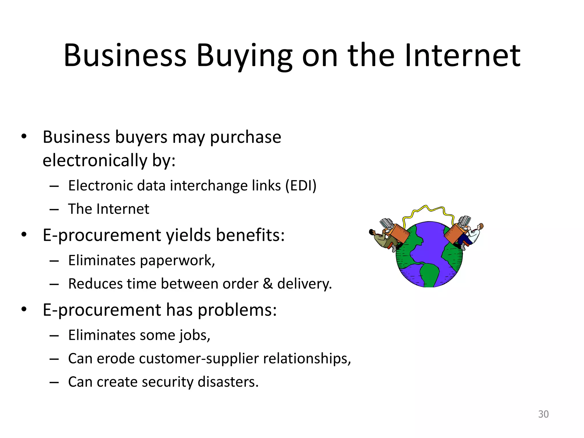 Business Buying on the Internet
• Business buyers may purchase
electronically by:
– Electronic data interchange links (EDI)
– The Internet
• E-procurement yields benefits:
– Eliminates paperwork,
– Reduces time between order & delivery.
• E-procurement has problems:
– Eliminates some jobs,
– Can erode customer-supplier relationships,
– Can create security disasters.
30
 