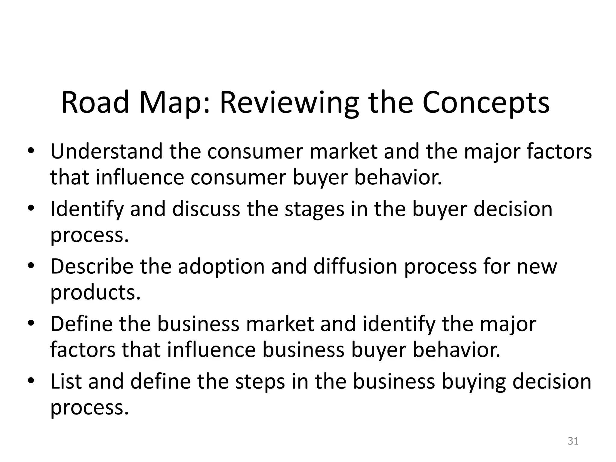 Road Map: Reviewing the Concepts
• Understand the consumer market and the major factors
that influence consumer buyer behavior.
• Identify and discuss the stages in the buyer decision
process.
• Describe the adoption and diffusion process for new
products.
• Define the business market and identify the major
factors that influence business buyer behavior.
• List and define the steps in the business buying decision
process.
31
 