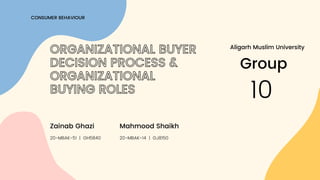 CONSUMER BEHAVIOUR
ORGANIZATIONAL BUYER
DECISION PROCESS &
ORGANIZATIONAL
BUYING ROLES
20-MBAK-51 | GH5840
Zainab Ghazi
Group
10
20-MBAK-14 | GJ8150
Mahmood Shaikh
Aligarh Muslim University
 